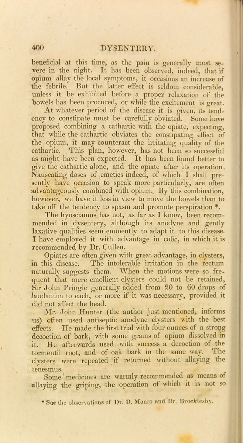 beneficial at this time, as the pain is generally most se- vere in the night. It has been observed, indeed, that if opium allay the local symptoms, it occasions an increase of the febrile. But the latter effect is seldom considerable, unless it be exhibited before a proper relaxation of the bowels has been procured, or while the excitement is great. At whatever period of the disease it is given, its tend- ency to constipate must be carefully obviated. Some have proposed combining a cathartic with the opiate, expecting, that while the cathartic obviates the constipating effect of the opium, it may counteract the irritating quality of the cathartic. This plan, however, has not been so successful as might have been expected. It has been found better to give the cathartic alone, and the opiate after its operation. Nauseating doses of emetics indeed, of which I shall pre- sently have occasion to speak more particularly, are often advantageously combined with opium.. By this combination, however, we have it less in view to move the bowels than to take off the tendency to spasm and promote perspiration *. The hyosciamus has not, as far as I know, been recom- mended in dysentery, although its anodyne and gently laxative qualities seem eminently to adapt it to this disease. I have employed it with advantage in colic, in which it is recommended by Dr. Cullen. Opiates are often given with great advantage, in clysters, in this disease. The intolerable irritation in the rectum naturally suggests them. When the motions were so fre- quent that mere emollient clysters could not be retained, Sir John Pringle generally added from 20 to 60 drops of laudanum to each, or more if it was necessary, provided it did not affect the head. Mr. John Hunter (the author just mentioned, informs us) often used antiseptic anodyne clysters with the best effects. lie made the first trial with four ounces of a strong decoction of bark, with some grains of opium dissolved in it. He afterwards used with success a decoction of the tormentil root, and of oak bark in the same way. The clysters were repeated if returned without allaying the tenesmus. Some1 medicines are warmly recommended as means of allaying the griping, the operation of which it is not so * .Stic the observations of Dr. D. Monro and Dr. Brocklesby.