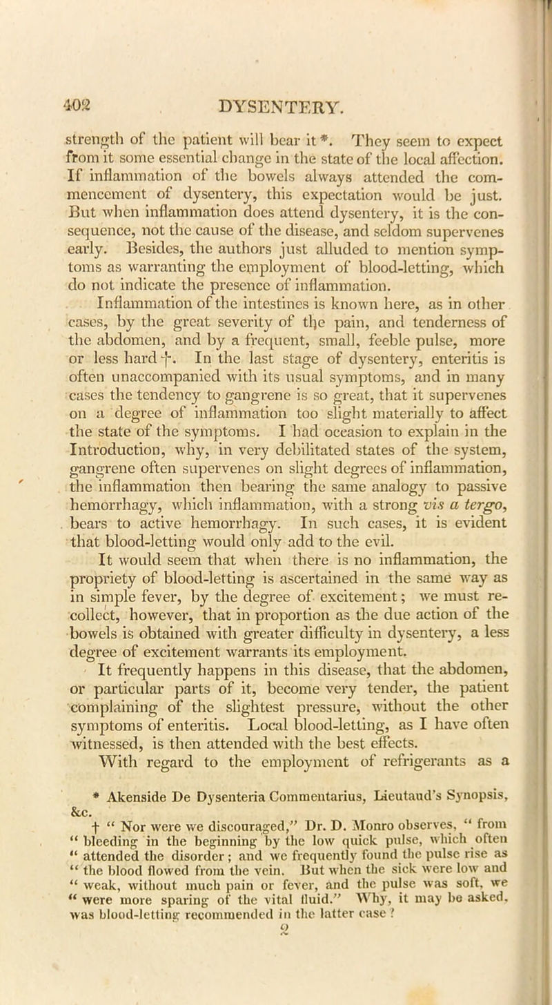 strength of the patient will bear it *. They seem to expect from it some essential change in the state of the local affection. If inflammation of the bowels always attended the com- mencement of dysentery, this expectation would be just. But when inflammation does attend dysentery, it is the con- sequence, not the cause of the disease, and seldom supervenes early. Besides, the authors just alluded to mention symp- toms as warranting the employment of blood-letting, which do not indicate the presence of inflammation. Inflammation of the intestines is known here, as in other cases, by the great severity of tlje pain, and tenderness of the abdomen, and by a frequent, small, feeble pulse, more or less hard In the last stage of dysentery, enteritis is often unaccompanied with its usual symptoms, and in many cases the tendency to gangrene is so great, that it supervenes on a degree of inflammation too slight materially to affect the state of the symptoms. I had occasion to explain in the Introduction, why, in very debilitated states of the system, gangrene often supervenes on slight degrees of inflammation, the inflammation then bearing the same analogy to passive hemorrhagy, which inflammation, with a strong vis a tergo, bears to active hemorrhagy. In such cases, it is evident that blood-letting would only add to the evil. It would seem that when there is no inflammation, the propriety of blood-letting is ascertained in the same way as in simple fever, by the degree of excitement; we must re- collect, however, that in proportion as the due action of the bowels is obtained with greater difficulty in dysentery, a less degree of excitement warrants its employment. It frequently happens in this disease, that the abdomen, or particular parts of it, become very tender, the patient complaining of the slightest pressure, without the other symptoms of enteritis. Local blood-letting, as I have often witnessed, is then attended with the best effects. With regard to the employment of refrigerants as a * Akenside De Dysenteria Commentarius, Lieutaud’s Synopsis, &c. f “ Nor were we discouraged,” Dr. D. Monro observes, “ from “bleeding in the beginning by the low quick pulse, which often “ attended the disorder; and we frequently found the pulse rise as “ the blood flowed from the vein. But when the sick were low and “ weak, without much pain or fever, and the pulse was soft, we “ were more sparing of the vital fluid.” Why, it may be asked, was blood-letting recommended in the latter case ! t)