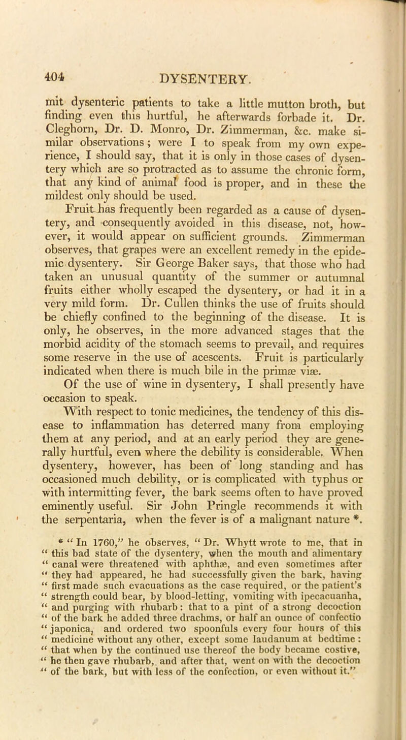 mit dysenteric patients to take a little mutton broth, but finding even this hurtful, he afterwards forbade it. Dr. Cleghorn, Dr. D. Monro, Dr. Zimmerman, &c. make si- milar observations; were I to speak from my own expe- rience, I should say, that it is only in those cases of dysen- tery which are so protracted as to assume the chronic form, that any kind of animal food is proper, and in these the mildest only should be used. Fruit has frequently been regarded as a cause of dysen- tery, and consequently avoided in this disease, not, how- ever, it would appear on sufficient grounds. Zimmerman observes, that grapes were an excellent remedy in the epide- mic dysentery. Sir George Baker says, that those who had taken an unusual quantity of the summer or autumnal fruits either wholly escaped the dysentery, or had it in a very mild form. Dr. Cullen thinks the use of fruits should be chiefly confined to the beginning of the disease. It is only, he observes, in the more advanced stages that the morbid acidity of the stomach seems to prevail, and requires some reserve in the use of acescents. Fruit is particularly indicated when there is much bile in the prima? viae. Of the use of wine in dysentery, I shall presently have occasion to speak. With respect to tonic medicines, the tendency of this dis- ease to inflammation has deterred many from employing them at any period, and at an early period they are gene- rally hurtful, even where the debility is considerable. When dysentery, however, has been of long standing and has occasioned much debility, or is complicated with typhus or with intermitting fever, the bark seems often to have proved eminently useful. Sir John Pringle recommends it with the serpentaria, when the fever is of a malignant nature *. * “ In 1760,” he observes, “ Dr. Whytt wrote to me, that in “ this bad state of the dysentery, when the mouth and alimentary “ canal were threatened with aphthae, and even sometimes after “ they had appeared, he had successfully given the bark, having “ first made such evacuations as the case required, or the patient’s “ strength could bear, by blood-letting, vomiting with ipecacuanha, “ and purging with rhubarb: that to a pint of a strong decoction “ of the bark he added three drachms, or half an ounce of confectio “ japonica, and ordered two spoonfuls every four hours of this “ medicine without any other, except some laudanum at bedtime : “ that when by the continued use thereof the body became costive, “ he then gave rhubarb, and after that, went on with the decoction tl of the bark, but with less of the confection, or even without it.”