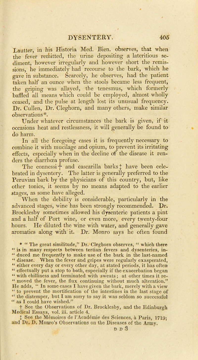 Lautter, in his Historia Med. Bien. observes, that when the fever remitted, the urine depositing a lateritious se- diment, however irregularly and however short the remis- sions, he immediately had recourse to the bark, which he gave in substance. Scarcely, he observes, had the patient taken half an ounce when the stools became less frequent, the griping was allayed, the tenesmus, which formerly baffled all means which could be employed, almost wholly ceased, and the pulse at length lost its unusual frequency. Dr. Cullen, Dr. Cleghorn, and many others, make similar observations*. Under whatever circumstances the bark is given, if it occasions heat and restlessness, it will generally be found to do harm. In all the foregoing cases it is frequently necessary to combine it with mucilage and opium, to prevent its irritating effects, especially when in the decline of the disease it ren- ders the diarrhoea profuse. The connessi-|- and cascarilla barks J have been cele- brated in dysentery. The latter is generally preferred to the Peruvian bark by the physicians of this country, but, like other tonics, it seems by no means adapted to the earlier stages, as some have alleged. When the debility is considerable, particularly in the advanced stages, wine has been strongly recommended. Dr. Broeklesby sometimes allowed his dysenteric patients a pint and a half of Port wine, or even more, every twenty-four hours. He diluted the wine with water, and generally gave aromatics along with it. Dr. Monro says he often found * “ The great similitude,” Dr. Cleghorn observes, “ which there “ is in many respects between tertian fevers and dysenteries, in- “ duced me frequently to make use of the bark in the last-named “ disease. When the fever and gripes were regularly exasperated, “ either every day or every other day, at stated periods, it has often “ effectually put a stop to both, especially if the exacerbation began “ with chilliness and terminated with sweats ; at other times it re- “ moved the fever, the flux continuing without much alteration.” He adds, “ In some cases I have given the bark, merely with a view “ to prevent the mortification of the intestines in the last stage of “ the distemper, but I am sorry to say it was seldom so successful “ as I could have wished.” t See the Observations of Dr. Broeklesby, and the Edinburgh Medical Essays, vol. iii. article 4. I See the M6moires de l’Acad6mie des Sciences, Paris, 1719; and Dr. D. Monro’s Observations on the Diseases of the Army. dbS
