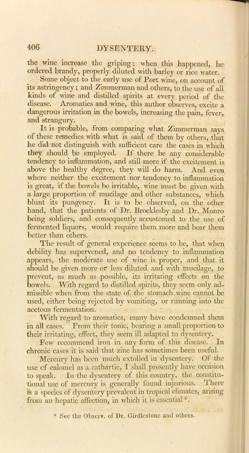 the wine increase the griping; when this happened, he ordered brandy, properly diluted with barley or rice water. Some object to the early use of Port wine, on account of its astringency; and Zimmerman and others, to the use of all kinds of wine and distilled spirits at every period of the disease. Aromatics and wine, this author observes, excite a dangerous irritation in the bowels, increasing the pain, fever, and strangury. It is probable, from comparing what Zimmerman says of these remedies with what is said of them by others, that he did not distinguish with sufficient care the cases in which they should be employed. If there be any considerable tendency to inflammation, and still more if the excitement is above the healthy degree, they will do harm. And even where neither the excitement nor tendency to inflammation is great, if the bowels be irritable, wine must be given with a large proportion of mucilage and other substances, which blunt its pungency. It is to be observed, on the other band, that the patients of Dr. Brocklesby and Dr. Monro being soldiers, and consequently accustomed to the use of fermented liquors, would require them more and bear them better than others. The result of general experience seems to be, that when debility has supervened, and no tendency to inflammation appears, the moderate use of wine is proper, and that it should be given more or less diluted and with mucilage, to prevent, as much as possible, its irritating effects on the bowels. With regard to distilled spirits, they seem only ad- missible when from the state of the stomach wine cannot be used, either being rejected by vomiting, or running into the acetous fermentation. With regard to aromatics, many have condemned them in all cases. From their tonic, bearing a small proportion to their irritating, effect, they seem ill adapted to dysentery. Few recommend iron in any form of this disease. In chronic cases it is said that zinc has sometimes been useful. Mercury has been much extolled in dysentery. Of the use cf calomel as a cathartic, I shall presently have occasion to speak. In the dysentery of this country, the constitu- tional use of mercury is generally found injurious. There ife a species of dysentery prevalent in tropical climates, arising from an hepatic affection, in which it is essential *. * Sec the Obscrv. of Dr. Girdlcstonc and others.
