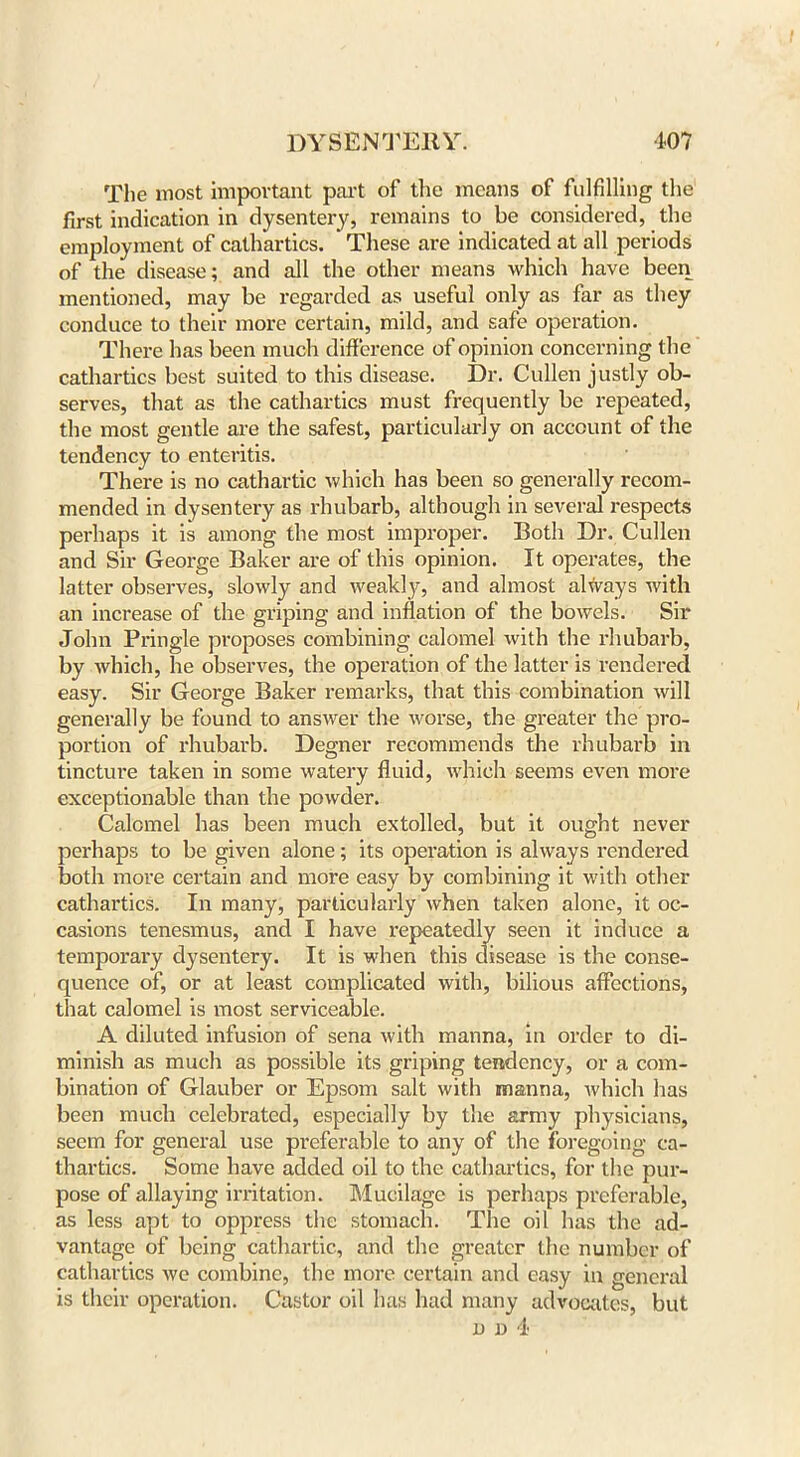 The most important part of the means of fulfilling the first indication in dysentery, remains to be considered, the employment of cathartics. These are indicated at all periods of the disease; and all the other means which have been mentioned, may be regarded as useful only as far as they conduce to their more certain, mild, and safe operation. There has been much difference of opinion concerning the cathartics best suited to this disease. Dr. Cullen justly ob- serves, that as the cathartics must frequently be repeated, the most gentle are the safest, particularly on account of the tendency to enteritis. There is no cathartic which has been so generally recom- mended in dysentery as rhubarb, although in several respects perhaps it is among the most improper. Both Dr. Cullen and Sir George Baker are of this opinion. It operates, the latter observes, slowly and weakly, and almost always with an increase of the griping and inflation of the bowels. Sir John Pringle proposes combining calomel with the rhubarb, by which, he observes, the operation of the latter is rendered easy. Sir George Baker remarks, that this combination will generally be found to answer the worse, the greater the pro- portion of rhubarb. Degner recommends the rhubarb in tincture taken in some watery fluid, which seems even more exceptionable than the powder. Calomel has been much extolled, but it ought never perhaps to be given alone; its operation is always rendered both more certain and more easy by combining it with other cathartics. In many, particularly when taken alone, it oc- casions tenesmus, and I have repeatedly seen it induce a temporary dysentery. It is when this disease is the conse- quence of, or at least complicated with, bilious affections, that calomel is most serviceable. A diluted infusion of sena with manna, in order to di- minish as much as possible its griping tendency, or a com- bination of Glauber or Epsom salt with manna, which has been much celebrated, especially by the army physicians, seem for general use preferable to any of the foregoing ca- thartics. Some have added oil to the cathartics, for the pur- pose of allaying irritation. Mucilage is perhaps preferable, as less apt to oppress the stomach. The oil has the ad- vantage of being cathartic, and the greater the number of cathartics we combine, the more certain and easy in general is their operation. Castor oil has had many advocates, but n n 4