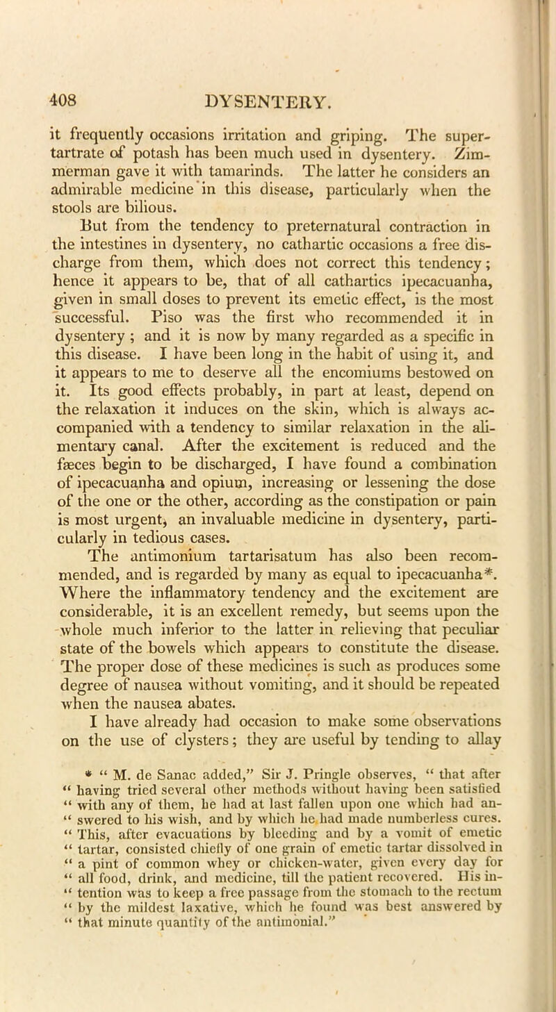 it frequently occasions irritation and griping. The super- tartrate of potash has been much used in dysentery. Zim- merman gave it with tamarinds. The latter he considers an admirable medicine in this disease, particularly when the stools are bilious. But from the tendency to preternatural contraction in the intestines in dysentery, no cathartic occasions a free dis- charge from them, which does not correct this tendency; hence it appears to be, that of all cathartics ipecacuanha, given in small doses to prevent its emetic effect, is the most successful. Piso was the first who recommended it in dysentery ; and it is now by many regarded as a specific in this disease. I have been long in the habit of using it, and it appears to me to deserve all the encomiums bestowed on it. Its good effects probably, in part at least, depend on the relaxation it induces on the skin, which is always ac- companied ■with a tendency to similar relaxation in the ali- mentary canal. After the excitement is reduced and the faeces begin to be discharged, I have found a combination of ipecacuanha and opium, increasing or lessening the dose of the one or the other, according as the constipation or pain is most urgent* an invaluable medicine in dysentery, parti- cularly in tedious cases. The antimonium tartarisatum has also been recom- mended, and is regarded by many as equal to ipecacuanha*. Where the inflammatory tendency and the excitement are considerable, it is an excellent remedy, but seems upon the whole much inferior to the latter in relieving that peculiar state of the bowels which appears to constitute the disease. The proper dose of these medicines is such as produces some degree of nausea without vomiting, and it should be repeated when the nausea abates. I have already had occasion to make some observations on the use of clysters; they are useful by tending to allay * “ M. de Sanac added,” Sir J. Pringle observes, “ that after “ having tried several other methods without having been satislied “ with any of them, he had at last fallen upon one which had an- “ swered to his wish, and by which lie. had made numberless cures. “ This, after evacuations by bleeding and by a vomit of emetic “ tartar, consisted chiefly of one grain of emetic tartar dissolved in “ a pint of common whey or chicken-water, given every day for “ all food, drink, and medicine, till the patient recovered. Ilis in- “ tention was to keep a free passage from the stomach to the rectum “ by the mildest laxative, which lie found was best answered by “ that minute quantif y of the antiinonial.”