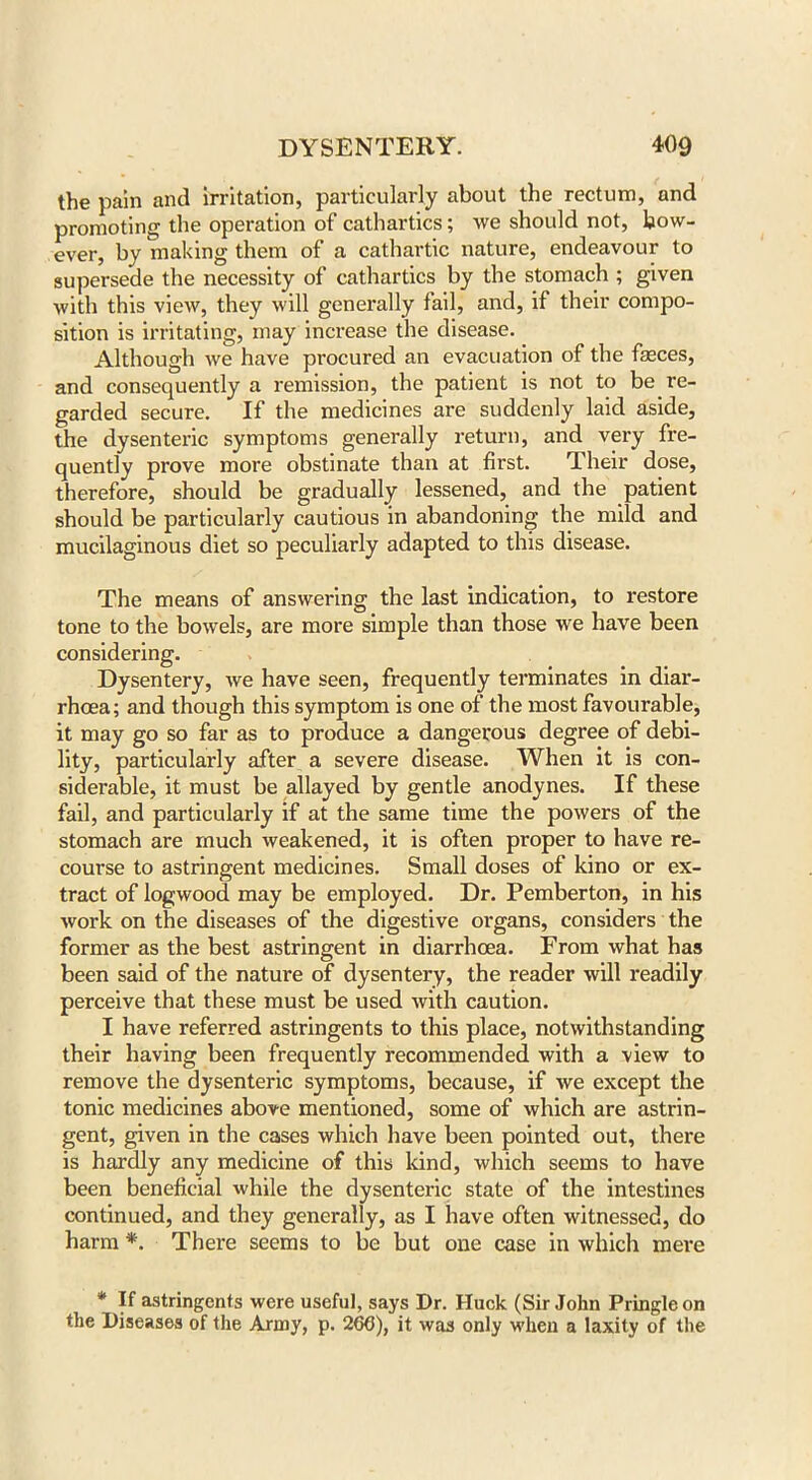 the pain and irritation, particularly about the rectum, and promoting the operation of cathartics; we should not, how- ever, by making them of a cathartic nature, endeavour to supersede the necessity of cathartics by the stomach ; given with this view, they will generally fail, and, if their compo- sition is irritating, may increase the disease. Although we have procured an evacuation of the fasces, and consequently a remission, the patient is not to be re- garded secure. If the medicines are suddenly laid aside, the dysenteric symptoms generally return, and very fre- quently prove more obstinate than at first. Their dose, therefore, should be gradually lessened, and the patient should be particularly cautious in abandoning the mild and mucilaginous diet so peculiarly adapted to this disease. The means of answering the last indication, to restore tone to the bowels, are more simple than those we have been considering. Dysentery, we have seen, frequently terminates in diar- rhoea; and though this symptom is one of the most favourable, it may go so far as to produce a dangerous degree of debi- lity, particularly after a severe disease. When it is con- siderable, it must be allayed by gentle anodynes. If these fail, and particularly if at the same time the powers of the stomach are much weakened, it is often proper to have re- course to astringent medicines. Small doses of kino or ex- tract of logwood may be employed. Dr. Pemberton, in his work on the diseases of the digestive organs, considers the former as the best astringent in diarrhoea. From what has been said of the nature of dysentery, the reader will readily perceive that these must be used with caution. I have referred astringents to this place, notwithstanding their having been frequently recommended with a view to remove the dysenteric symptoms, because, if we except the tonic medicines above mentioned, some of which are astrin- gent, given in the cases which have been pointed out, there is hardly any medicine of this kind, which seems to have been beneficial while the dysenteric state of the intestines continued, and they generally, as I have often witnessed, do harm *. There seems to be but one case in which mere * If astringents were useful, says Dr. Huck (Sir John Pringle on the Diseases of the Army, p. 266), it was only when a laxity of the