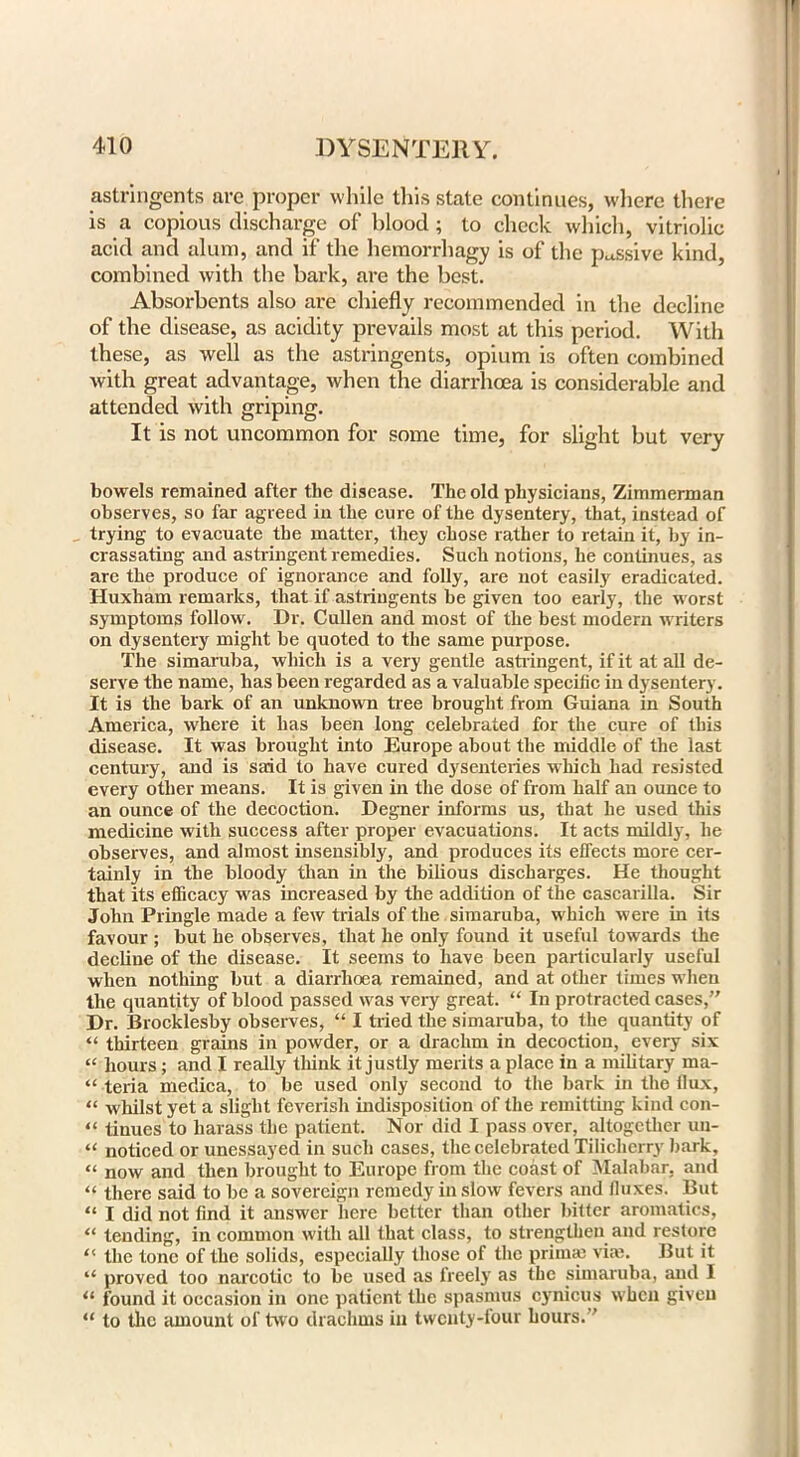 astringents are proper while this state continues, where there is a copious discharge of blood; to check which, vitriolic acid and alum, and if the hemorrhagy is of the passive kind, combined with the bark, are the best. Absorbents also are chiefly recommended in the decline of the disease, as acidity prevails most at this period. With these, as well as the astringents, opium is often combined with great advantage, when the diarrhoea is considerable and attended with griping. It is not uncommon for some time, for slight but very bowels remained after tlie disease. The old physicians, Zimmerman observes, so far agreed in the cure of the dysentery, that, instead of trying to evacuate the matter, they chose rather to retain it, by in- crassating and astringent remedies. Such notions, he continues, as are the produce of ignorance and folly, are not easily eradicated. Huxham remarks, that if astringents be given too early, the worst symptoms follow. Dr. Cullen and most of the best modern writers on dysentery might be quoted to the same purpose. The simaruba, which is a very gentle astringent, if it at all de- serve the name, has been regarded as a valuable specific in dysentery. It is the bark of an unknown tree brought from Guiana in South America, where it has been long celebrated for the cure of this disease. It was brought into Europe about the middle of the last century, and is said to have cured dysenteries which had resisted every other means. It is given in the dose of from half an ounce to an ounce of the decoction. Degner informs us, that he used this medicine with success after proper evacuations. It acts mildly, he observes, and almost insensibly, and produces its effects more cer- tainly in the bloody than in the bilious discharges. He thought that its efficacy was increased by the addition of the cascarilla. Sir John Pringle made a few trials of the simaruba, which were in its favour ; but he observes, that he only found it useful towards the decline of the disease. It seems to have been particularly useful when nothing but a diarrhoea remained, and at other times when the quantity of blood passed was very great. “ In protracted cases,” Dr. Brocklesby observes, “ I tried the simaruba, to the quantity of “ thirteen grains in powder, or a drachm in decoction, every six “ hours; and I really think it justly merits a place in a military ma- “ teria medica, to be used only second to the bark in the flux, “ whilst yet a slight feverish indisposition of the remitting kind con- “ tinues to harass the patient. Nor did I pass over, altogether un- “ noticed or unessayed in such cases, the celebrated Tilichcrry bark, “ now and then brought to Europe from the coast of Malabar, and “ there said to be a sovereign remedy in slow fevers and fluxes. But “ I did not find it answer here better than other bitter aromatics, “ tending, in common with all that class, to strengthen and restore “ the tone of the solids, especially those of the primm vim. But it “ proved too narcotic to be used as freely as the simaruba, and I 11 found it occasion in one patient the spasmus cynicus when given “ to the amount of two drachms in twenty-four hours.