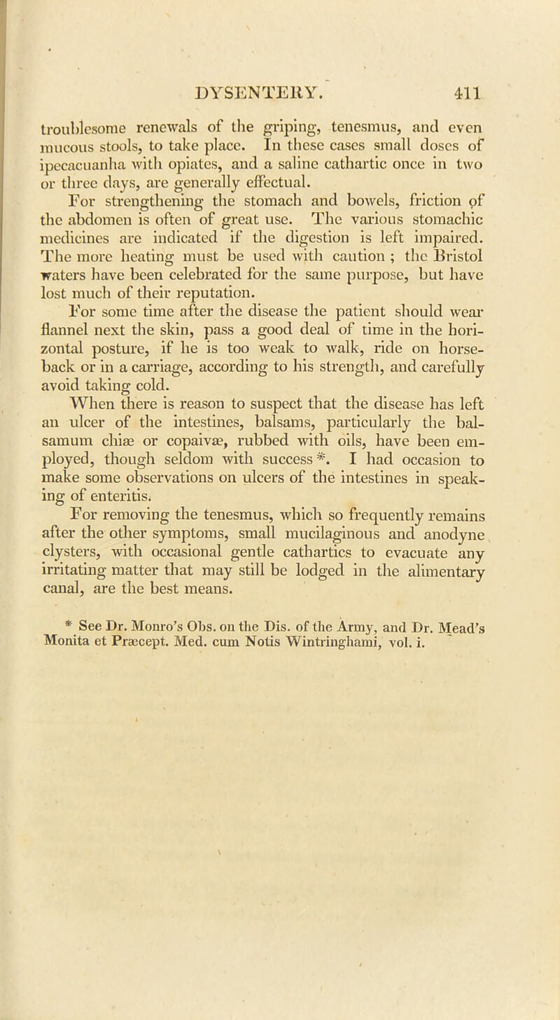 troublesome renewals of the griping, tenesmus, and even mucous stools, to take place. In these cases small doses of ipecacuanha with opiates, and a saline cathartic once in two or three days, are generally effectual. For strengthening the stomach and bowels, friction of the abdomen is often of great use. The various stomachic medicines are indicated if the digestion is left impaired. The more heating must be used with caution ; the Bristol waters have been celebrated for the same purpose, but have lost much of their reputation. For some time after the disease the patient should wear flannel next the skin, pass a good deal of time in the hori- zontal posture, if he is too weak to walk, ride on horse- back or in a carriage, according to his strength, and carefully avoid taking cold. When there is reason to suspect that the disease has left an ulcer of the intestines, balsams, particularly the bal- samum chias or copaiva?, rubbed with oils, have been em- ployed, though seldom with success *. I had occasion to make some observations on ulcers of the intestines in speak- ing of enteritis. For removing the tenesmus, which so frequently remains after the other symptoms, small mucilaginous and anodyne clysters, with occasional gentle cathartics to evacuate any irritating matter that may still be lodged in the alimentary canal, are the best means. * See Dr. Monro’s Obs. on the Dis. of the Army, and Dr. Mead’s Monita et Praecept. Med. cum Notis Wintringhami, vol. i.