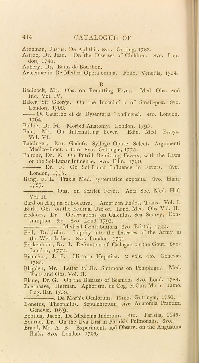 Arneman, Justus. De Aphthis. 8vo. Gotting. 1783. Astruc, Dr. Jean. On the Diseases of Children. 8vo. Lon- don, 1746. Aubery, Dr. Bains de Bourbon. Avicennae in Re Mcdica Opera omnia. Folio. Venetiis, 1754. B Badinock, IVJr. Obs. on Remitting Fever. Med. Obs. and Inq. Vol. IV. Baker, Sir George. On the Inoculation of Small-pox. Svo. London, 1766. De Catarrho et de Dysenteria Londinensi. 4to. London, 1764. Baillie, Dr. M. Morbid Anatomy. London, 1793. Bain, Mr. On Intermitting Fever. Edin. Med. Essays, Vol. VI. Baldinger, Eru. Godofr. Sylloge Opusc. Select. Argumenti Medico-Pract. 5 tom. Svo. Gottingae, 1775. Balfour, Dr. F. On Putrid Remitting Fevers, with the Laws of the Sol-Lunar Influence. Svo. Edin. 1790. Dr. F. On Sol-Lunar Influence in Fevers. Svo. London, 1795* Bang, F. L. Praxis Med. systematice exposita. 8vo. Hafn. 17S9- ■ . Obs. on Scarlet Fever. Acta Soc. Med. Haf. Vol. II. Bard on Angina Sufl'ocativa. American Philos. Trans. Vol. I. Bark, Obs. on the external Use of. Lond. Med. Obs. Vol. II. Beddoes, Dr. Observations on Calculus, Sea Scurvy, Con- sumption, &c. Svo. Lond. 1793. . Medical Contributions. Svo. Bristol, 1/99* Bell, Dr. John. Inquiry into the Diseases of the Army in the West Indies. Svo. London, 1791 - Berkenhout, Dr. J. Refutation of Cadogan on the Gout. Svo. London, 1772. Bianchus, J. B. Historia Hepatica. 2 vols. 4to. Genevae. 1785. Blagden, Mr. Letter to Dr. Simmons on Pemphigus. Med. Facts and Obs. Vol. II. Blane, Dr. G. On the Diseases of Seamen. Svo. Lond. 17S3. Boerhaave, Herman. Aphorism, de Cog. et Cur. Morb. 12mo. Lug. Bat. 175S. . De Morbis Oculorum. 12mo. Gottingae, 1750. Bonetus, Theophilus. Sepulchretum, sive Anatomia Prsctica. Genevae, 1679* Bontius, Jacob. De Medicina Indorum. 4to. Parisiis, 1645. Bourne, Dr. On the Uva Ursi in Phthisis Pulmonalis. Svo. Brand, Mr. A. E. Experiments agd Observ. on the Anguslura Bark. 8vo. London, 1/93^.