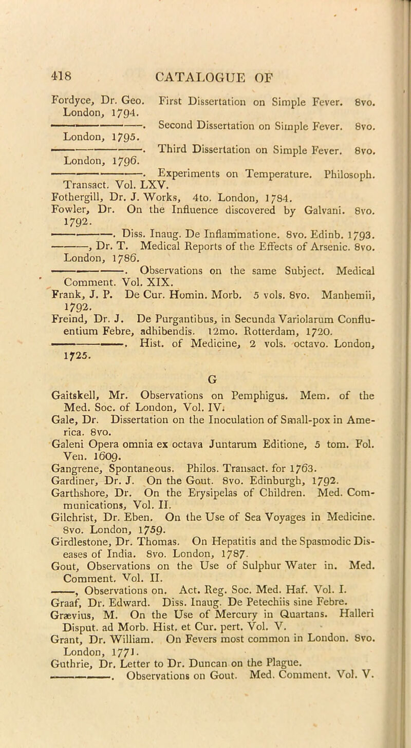 Fordyce, Dr. Geo. London, 1794. London, 1795. London, 1796- First Dissertation on Simple Fever. 8vo. Second Dissertation on Simple Fever. 8vo. Third Dissertation on Simple Fever. 8vo. • Experiments on Temperature. Philosoph. Transact. Vol. LXV. Fothergill, Dr. J. Works, 4to. London, 1784. Fowler, Dr. On the Influence discovered by Galvani. 8vo. 1792. — . Diss. Inaug. De Inflammatione. 8vo. Edinb. 1793. , Dr. T. Medical Reports of the Effects of Arsenic. 8vo. London, 1786. . Observations on the same Subject. Medical Comment. Vol. XIX. s' Frank, J. P. De Cur. Homin. Morb. 5 vols. 8vo. Manhemii, 1792. Freind, Dr. J. De Purgantibus, in Secunda Variolarum Conflu- entium Febre, adhibendis. 12mo. Rotterdam, 1720. ■ ■ —. Hist, of Medicine, 2 vols. octavo. London, 1725. G Gaitskell, Mr. Observations on Pemphigus. Mem. of the Med. Soc. of London, Vol. IV. Gale, Dr. Dissertation on the Inoculation of Small-pox in Ame- rica. 8vo. Galeni Opera omnia ex octava Juntarum Editione, 5 tom. Fol. Ven. 1609. Gangrene, Spontaneous. Philos. Transact, for 1763. Gardiner, Dr. J. On the Gout. 8vo. Edinburgh, 1792- Garthshore, Dr. On the Erysipelas of Children. Med. Com- munications, Vol. II. Gilchrist, Dr. Eben. On the Use of Sea Voyages in Medicine. 8vo. London, 1759- Girdlestone, Dr. Thomas. On Hepatitis and the Spasmodic Dis- eases of India. 8vo. London, 1787- Gout, Observations on the Use of Sulphur Water in. Med. Comment. Vol. II. , Observations on. Act. Reg. Soc. Med. Haf. Vol. I. Graaf, Dr. Edward. Diss. Inaug. De Petechiis sine Febre. Graevius, M. On the Use of Mercury in Quartans. Halleri Disput. ad Morb. Hist, et Cur. pert. Vol. V. Grant, Dr. William. On Fevers most common in London. 8vo. London, 177J- Guthrie, Dr. Letter to Dr. Duncan on the Plague. ——. Observations on Gout. Med. Comment. Vol. V.