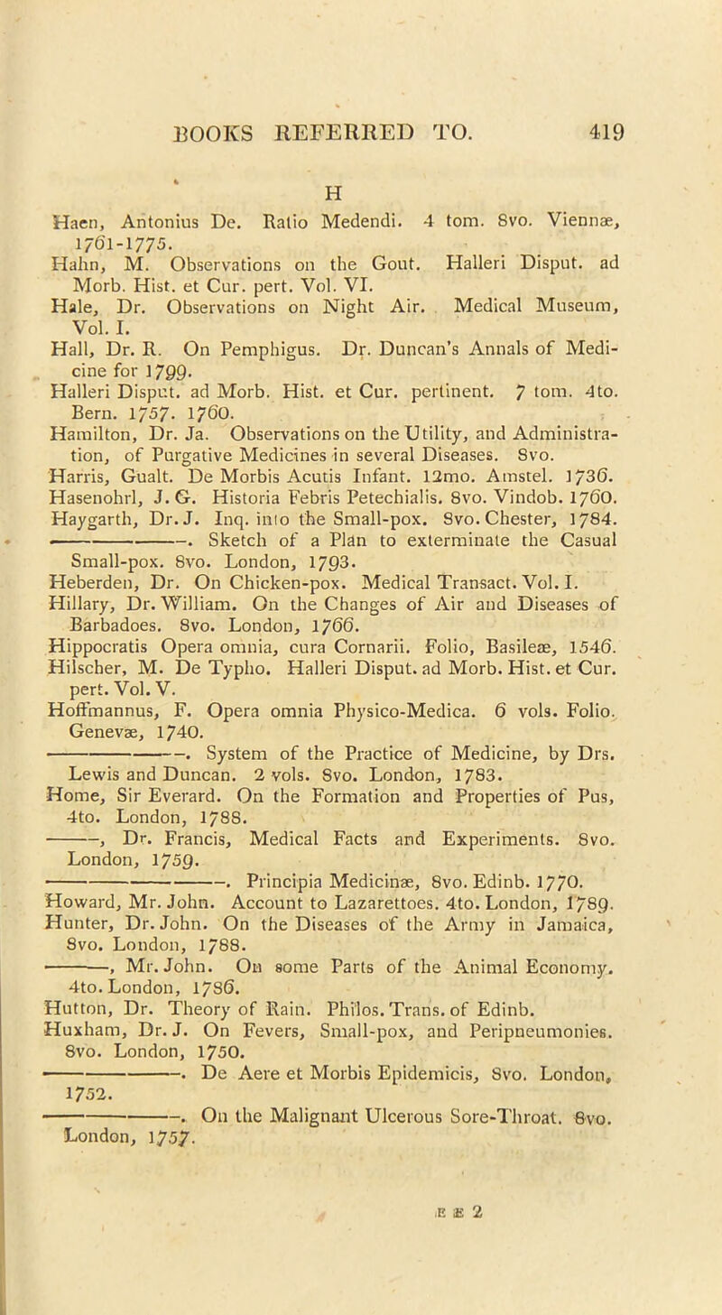 H Haen, Antonius De. Ratio Medendi. 4 tom. Svo. Viennae, 1/61-1775. Halin, M. Observations on the Gout. Halleri Disput. ad Morb. Hist, et Cur. pert. Vol. VI. Hale, Dr. Observations on Night Air. Medical Museum, Vol. I. Hall, Dr. R. On Pemphigus. Dr. Duncan’s Annals of Medi- cine for 1799. Halleri Disput. ad Morb. Hist, et Cur. pertinent. 7 tom. 4to. Bern. 1757. 1760. Hamilton, Dr. Ja. Observations on the Utility, and Administra- tion, of Purgative Medicines in several Diseases. Svo. Harris, Gualt. De Morbis Acutis Infant. 12mo. Amstel. 1736. Hasenohrl, J.G. Historia Febris Petechialis. 8vo. Vindob. 1760. Haygarth, Dr. J. Inq. inio the Small-pox. Svo. Chester, 1784. . Sketch of a Plan to exterminate the Casual Small-pox. Svo. London, 1793. Heberden, Dr. On Chicken-pox. Medical Transact. Vol. I. Hillary, Dr. William. On the Changes of Air and Diseases of Barbadoes. Svo. London, 1766. Hippocratis Opera omnia, cura Cornarii. Folio, Basileae, 1546. Hilscher, M. De Typho. Halleri Disput. ad Morb. Hist, et Cur. pert. Vol. V. Hoffmannus, F. Opera omnia Physico-Medica. 6 vols. Folio. Genevae, 1740. . System of the Practice of Medicine, by Drs. Lewis and Duncan. 2 vols. Svo. London, 1783. Home, Sir Everard. On the Formation and Properties of Pus, 4to. London, 178S. , Dr. Francis, Medical Facts and Experiments. 8vo. London, 1759. . Principia Medicinae, 8vo. Edinb. 1770- Howard, Mr. John. Account to Lazarettoes. 4to. London, 1789. Hunter, Dr. John. On the Diseases of the Army in Jamaica, Svo. London, 1788. —, Mr. John. On some Parts of the Animal Economy. 4to. London, 17S6. Hutton, Dr. Theory of Rain. Philos. Trans, of Edinb. Huxham, Dr. J. On Fevers, Small-pox, and Peripneumonies. 8vo. London, 1750. ■ . De Aere et Morbis Epidemicis, Svo. London, 1752. • . On the Malignant Ulcerous Sore-Throat. Svo. London, 1757. E !£ 2