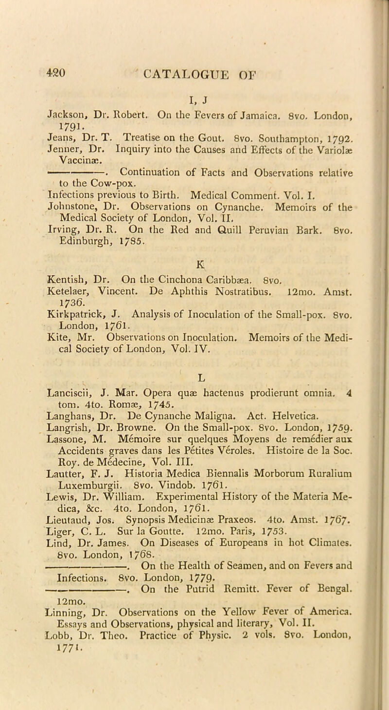 I, J Jackson, Dr. Robert. On the Fevers of Jamaica. 8vo. London, 1791- Jeans, Dr. T. Treatise on the Gout. 8vo. Southampton, 1792. Jenner, Dr. Inquiry into the Causes and Effects of the Variolae Vaccinac. ■ . Continuation of Facts and Observations relative to the Cow-pox. Infections previous to Birth. Medical Comment. Vol. I. Johnstone, Dr. Observations on Cynanche. Memoirs of the Medical Society of London, Vol. II. Irving, Dr. R. On the Red and Quill Peruvian Bark. 8vo. Edinburgh, 17S5. K Kentish, Dr. On the Cinchona Caribbaea. 8vo. Ketelaer, Vincent. De Aphthis Nostratibus. 12mo. Amst. 1736. Kirkpatrick, J. Analysis of Inoculation of the Small-pox. 8vo. London, 1761- Kite, Mr. Observations on Inoculation. Memoirs of the Medi- cal Society of London, Vol. IV. Lanciscii, J. Mar. Opera quae hactenus prodierunt omnia. 4 tom. 4to. Romae, 1745. Langhans, Dr. De Cynanche Maligna. Act. Helvetica. Langrish, Dr. Browne. On the Small-pox. 8vo. London, 1759. Lassone, M. Memoire sur quelques Moyens de remedier aux Accidents graves dans les Petites Veroles. Histoire de la Soc. Roy. de Medecine, Vol. III. Lautter, F. J. Historia Medica Biennalis Morborum Ruralium Luxemburgii. 8vo. Vindob. 1761- Lewis, Dr. William. Experimental History of the Materia Me- dica, &c. 4to. London, 1761. Lieutaud, Jos. Synopsis Medicinae Praxeos. 4to. Amst. 1767. Liger, C. L. Sur la Goutte. 12mo. Paris, 1753. Lind, Dr. James. On Diseases of Europeans in hot Climates. 8vo. London, \‘/6S. . . On the Health of Seamen, and on Fevers and Infections. 8vo. London, 1779- — . On the Putrid Remitt. Fever of Bengal. 12mo. Linning, Dr. Observations on the Yellow Fever of America. Essays and Observations, physical and literary, Vol. II. Lobb, Dr. Theo. Practice of Physic. 2 vols. 8vo. London, 1771.