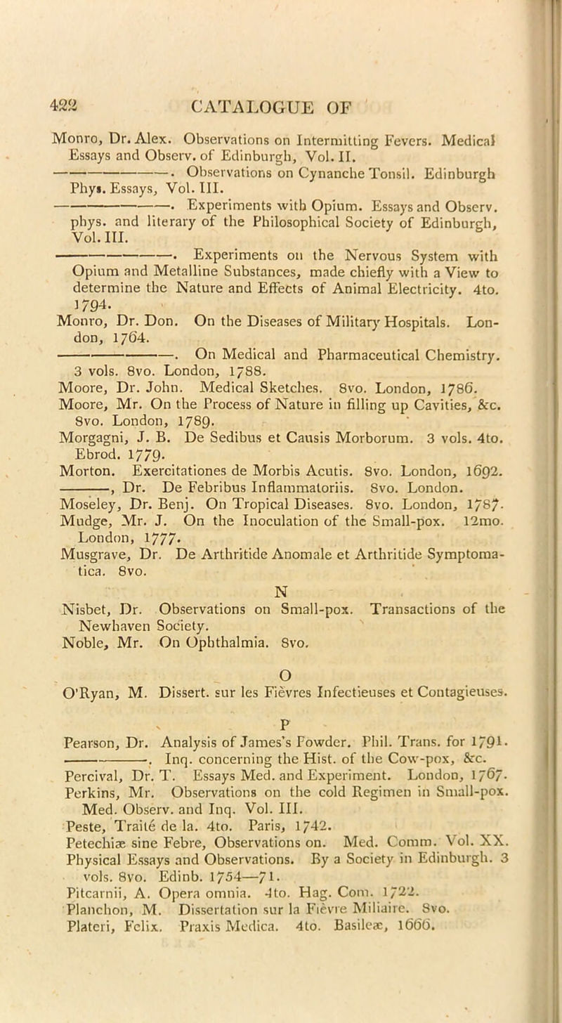 Monro, Dr. Alex. Observations on Intermitting Fevers. Medical Essays and Observ. of Edinburgh, Vol. II. • Observations on Cynanche Tonsil. Edinburgh Phy*. Essays, Vol. III. . Experiments with Opium. Essays and Observ. phys. and literary of the Philosophical Society of Edinburgh, Vol. III. . Experiments on the Nervous System with Opium and Metalline Substances, made chiefly with a View to determine the Nature and Effects of Animal Electricity. 4to. 1794. Monro, Dr. Don. On the Diseases of Military Hospitals. Lon- don, 1764. . On Medical and Pharmaceutical Chemistry. 3 vols. 8vo. London, 1788. Moore, Dr. John. Medical Sketches. 8vo. London, 1786. Moore, Mr. On the Process of Nature in filling up Cavities, &c. 8vo. London, 1789. Morgagni, J. B. De Sedibus et Causis Morborum. 3 vols. 4to. Ebrod. 1779- Morton. Exercitationes de Morbis Acutis. 8vo. London, 1692. , Dr. De Febribus Inflammaloriis. 8vo. London. Moseley, Dr. Benj. On Tropical Diseases. 8vo. London, 17S/. Mudge, Mr. J. On the Inoculation of the Small-pox. 12mo. London, 1777* Musgrave, Dr. De Arthritide Anomale et Arthritide Symptoma- tica. 8vo. N Nisbet, Dr. Observations on Small-pox. Transactions of the Newhaven Society. Noble, Mr. On Ophthalmia. 8vo. O O’Ryan, M. Dissert, sur les Fievres Infectieuses et Contagieuses. P Pearson, Dr. Analysis of James’s Fowder. Phil. Trans, for 1791* . Inq. concerning the Hist, of the Cow-pox, &c. Percival, Dr. T. Essays Med. and Experiment. London, 17^7* Perkins, Mr. Observations on the cold Regimen in Small-pox. Med. Observ. and Inq. Vol. III. Peste, Traile de la. 4to. Paris, 1742. Petechiae sine Febre, Observations on. Med. Comm. Vol. XX. Physical Essays and Observations. By a Society in Edinburgh. 3 vols. 8vo. Edinb. 1754—J\. Pitcarnii, A. Opera omnia. 4to. Hag. Com. 1722. Planehon, M. Dissertation sur la Fievre Miliaire. 8vo. Plateri, Felix. Praxis Medica. 4to. Basilex, 1666.