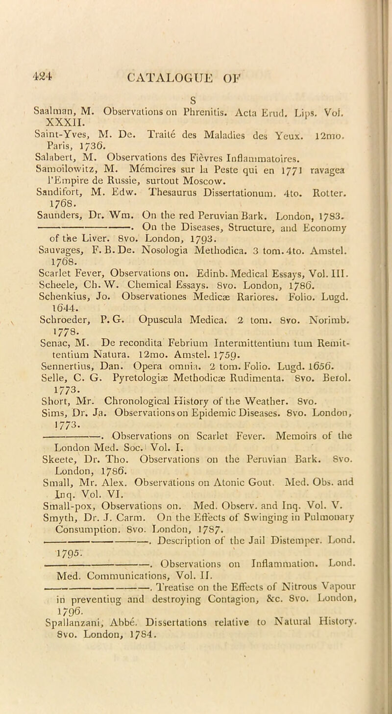 S Saalman, M. Observations on Phrenitis. Acta Erud. Lips. Voi. XXXII. Saint-Yves, M. De. Traite des Maladies des Yeux. 12mo. Paris, 1/36. Salabert, M. Observations des Fievres Inflammatoires. Samoilowitz, M. Memcires sur la Peste qui en 1/71 ravagea l’Empire de Russie, surtout Moscow. Sandifort, M. Edw. Thesaurus Dissertationum. 4to. Rotter. 176S. Saunders, Dr. Wm, On the red Peruvian Bark. London, 17S3. • On the Diseases, Structure, and Economy of the Liver. 8vo. London, 1793. Sauvages, F. B.De. Nosologia Methodica. 3 tom.4to. Amstel. 1768. Scarlet Fever, Observations on. Edinb. Medical Essays, Vol. III. Scheele, Ch. W. Chemical Essays. 8vo. London, 1786. Schenkius, Jo. Observationes Medicae Rariores. Folio. Lugd. 1644. Schroeder, P. G. Opuscula Medica. 2 tom. 8vo. Norimb. »778. Senac, M. De recondita Febrium Intermittentium turn Remit- tentium Nalura. l2mo. Amstel. 1759. Sennertius, Dan. Opera omnia. 2 tom. Folio. Lugd. 1656. Selle, C. G. Pyretologiae Methodicae Rudimenta. 8vo. Befol. 1/73. Short, Mr. Chronological History of the Weather. 8vo. Sims, Dr. Ja. Observations on Epidemic Diseases. 8vo. London, 1773. . Observations on Scarlet Fever. Memoirs of the London Med. Soc. Vol. I. Skeete, Dr. Tho. Observations on the Peruvian Bark. Svo. London, 1786. Small, Mr. Alex. Observations on Atonic Gout. Med. Obs. arid Inq. Vol. VI. Small-pox, Observations on. Med. Observ. and Inq. Vol. V. Smyth, Dr. J. Carm. On the Effects of Swinging in Pulmonary Consumption. Svo. London, 1787* . Description of the Jail Distemper. Lond. 1795- . Observations on Inflammation. Lond. Med. Communications, Vol. II. Treatise on the Effects of Nitrous Vapour in preventing and destroying Contagion, &c. Svo. London, 1/96. Spallanzani, Abbe. Dissertations relative to Natural History. 8vo. London, 1784.