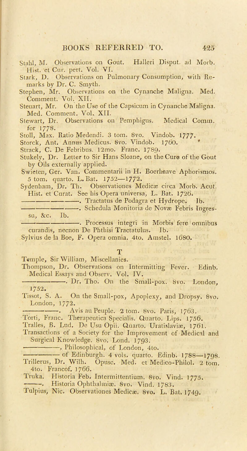 Stnh!, M. Observations on Gout. Halleri Disput. ad Morb. Hist, et Car. pert. Vol. VI. Stark, D. Observations on Pulmonary Consumption, with Re- marks by Dr. C. Smyth. Stephen, Mr. Observations on the Cynanchc Maligna. Med. Comment. Vol. XII. Steuart, Mr. On the Use of the Capsicum in Cynanche Maligna. Med. Comment. Vol. XII. Stewart, Dr. Observations on Pemphigus. Medical Comm, for 17/8- Stoll, Max. Ratio Medendi. 3 tom. 8vo. Vindob. 1777. Storck, Ant. Annus Medicus. 8vo. Vindob. 1760. Strack, C. De Febribus. 12mo. Franc. 17S9. Stukely, Dr. Letter to Sir Hans Sloane, on the Cura of the Gout by Oils externally applied. Swieten, Ger. Van. Commentarii in H. Boerhaave Aphorismos. 5 tom. quarto. L. Bat. 1752—1772* Sydenham, Dr. Th. Observationes Medicae circa Morb. Acut. Hist, et Curat. See his Opera universa, L. Bat. 1726. . Tractatus de Podagra et Hydrope. Ib. . Schedula Monitoria de Novae Febris Ingres- su, &c. Ib. . Processus integri in Morbis fere omnibus curandis, necnon De Phthisi Tractatulus. Ib. Sylvius de la Boe, F. Opera omnia. 4to. Amstel. 16SO. T Temple, Sir William, Miscellanies. Thompson, Dr. Observations on Intermitting Fever. Edinb. Medical Essays and Observ. Vol. IV. . Dr. Tho. On the Small-pox. 8vo. London, 1752. Tissot, S. A. On the Small-pox, Apoplexy, and Dropsy. 8vo. London, 1772- . Avis au People. 2 tom. 8vo. Paris, 1763. Torti, Franc. Therapeutica Specialis. Quarto. Lips. 1756. Tralles, B. Lud. De Usu Opii. Quarto. Uratislaviae, 1761. Transactions of a Society for the Improvement of Medical and Surgical Knowledge. 8vo. Lond. 1793. , Philosophical, of London, 4to. of Edinburgh. 4 vols. quarto. Edinb. 17S8—1798. Trillerus, Dr. Willi. Opusc. Med. et Medico-Philol. 2 tom. 4to. Francof. 1766. Truka. Historia Feb. Intermittentium. 8vo. Vind. 1775. . Historia Ophthalmia:. 8vo. Vind. 1783. Tulpius, Nic. Observationes Medicae. 8vo. L. Bat. j 749.