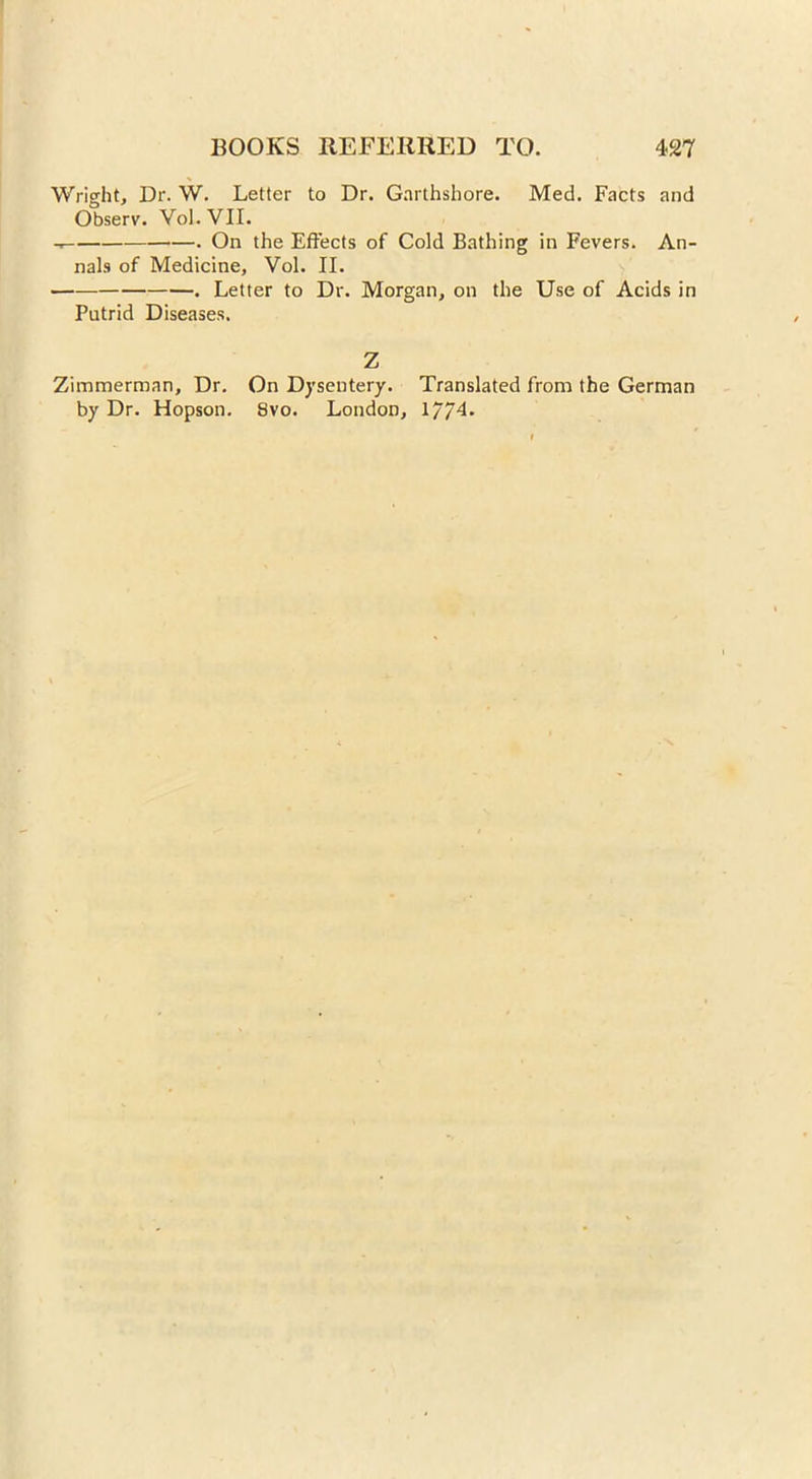 Wright, Dr. W. Letter to Dr. Garthshore. Med. Facts and Observ. Vol. VII. On the Effects of Cold Bathing in Fevers. An- nals of Medicine, Vol. II. . Letter to Dr. Morgan, on the Use of Acids in Putrid Diseases. Z Zimmerman, Dr. On Dysentery. Translated from the German by Dr. Hopson. 8vo. London, 1/74.