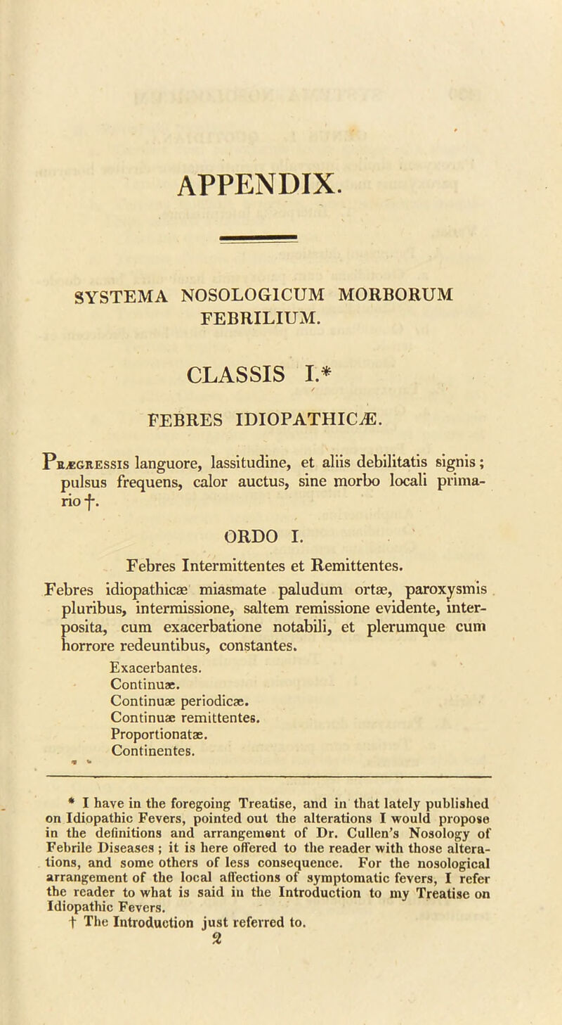 APPENDIX. SYSTEMA N0S0L0G1CUM MORBORUM FEBRILIUM. CLASSIS I* / 1 FEBRES IDIOPATHIC^:. PEA5GR.ESSIS languore, lassitudine, et aliis debilitatis signis; pulsus frequens, calor auctus, sine morbo locali prima- rioj-. ORDO I. Febres Intermittentes et Remittentes. Febres idiopathicae miasmate paludum ortae, paroxysmis pluribus, intermissione, saltern remissione evidente, mter- posita, cum exacerbatione notabili, et plerumque cum horrore redeuntibus, constantes. Exacerbantes. Continuae. Continuae periodicse. Continuae remittentes. Proportionatae. Continentes. * I have in the foregoing Treatise, and in that lately published ori Idiopathic Fevers, pointed out the alterations I would propose in the definitions and arrangement of Dr. Cullen’s Nosology of Febrile Diseases ; it is here offered to the reader with those altera- tions, and some others of less consequence. For the nosological arrangement of the local affections of symptomatic fevers, I refer the reader to what is said in the Introduction to my Treatise on Idiopathic Fevers. t The Introduction just referred to.