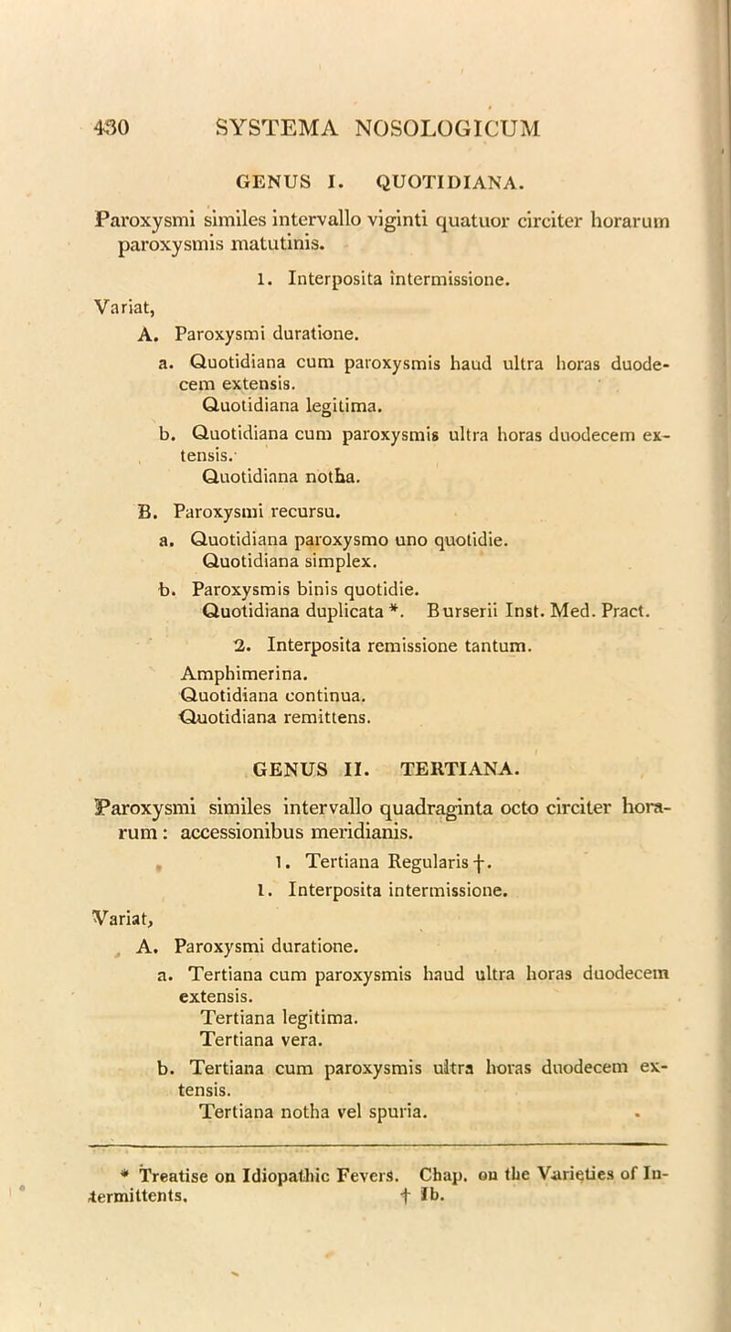 GENUS I. QUOTIDIAN A. Paroxysmi similes intervallo viginti quatuor circiter horarum paroxysmis matutinis. 1. Interposita intermissione. Variat, A. Paroxysmi duratione. a. Quotidiana cum paroxysmis haud ultra horas duode- cem extensis. Quotidiana legitima. b. Quotidiana cum paroxysmis ultra horas duodecem ex- tensis.- Quotidiana notha. B. Paroxysmi recursu. a. Quotidiana paroxysmo uno quotidie. Quotidiana simplex. b. Paroxysmis binis quotidie. Quotidiana duplicata *. Burserii Inst. Med. Pract. 2. Interposita remissione tantum. Amphimerina. Quotidiana continua. Quotidiana remittens. GENUS II. TERTIANA. Paroxysmi similes intervallo quadraginta octo circiter hora- rum : accessionibus meridianis. 1. Tertiana Regularis f. 1. Interposita intermissione. Variat, A. Paroxysmi duratione. a. Tertiana cum paroxysmis haud ultra horas duodecem extensis. Tertiana legitima. Tertiana vera. b. Tertiana cum paroxysmis ultra horas duodecem ex- tensis. Tertiana notha vel spuria. * Treatise on Idiopathic Fevers. Chap, ou the Varieties of lu- termittents. f Jb.