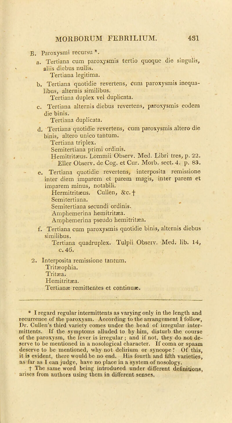 B. Paroxysmirecur.su*. a. Tertiana cum paroxysmis tertio quoque die singulis, aliis diebus nullis. Tertiana legitima. b. Tertiana quotidie revertens, <5um paroxysmis inequa- libus, alternis similibus. Tertiana duplex vel duplicata. c. Tertiana alternis diebus revertens, paroxysmis eodem die binis. Tertiana duplicata. d. Tertiana quotidie revertens, cum paroxysmis altero die binis, altero unico tantum. Tertiana triplex. Semiterliana primi ordinis. Hemitritseus. Lommii Observ. Med. Libri tres, p. 22. Eller Observ. de Cog. et Cur. Morb. sect. 4. p. 83. e. Tertiana quotidie revertens, interposita remissione inter diem imparem et parem magis, inter parem et imparem minus, notabili. Hermitritseus. Cullen, &c. f Semitertiana. Semitertiana secundi ordinis. Amphemerina hemitritaea. Amphemerina pseudo hemitritaea. f. Tertiana cum paroxysmis quotidie binis, alternis diebus similibus. Tertiana quadruplex. Tulpii Observ. Med. lib. 14, c. 46. 2. Interposita remissione tantum. Tritaeophia. Tritaea. Hemitritaea. Tertianae remittentes et continuae. * I regard regular intermittents as varying only in the length and recurrence of the paroxysm. According to the arrangement I follow, Dr. Cullen’s third variety comes under the head of irregular inter- mittents. If the symptoms alluded to by him, disturb the course of the paroxysm, the fever is irregular ; and if not, they do not de- serve to be mentioned in a nosological character. If coma or spasm deserve to be mentioned, why not delirium or syncope ? Of this, it is evident, there would be no end. His fourth and fifth varieties, as far as I can judge, have no place in a system of nosology. t The same word being introduced under different definitions, arises from authors using them in different senses.