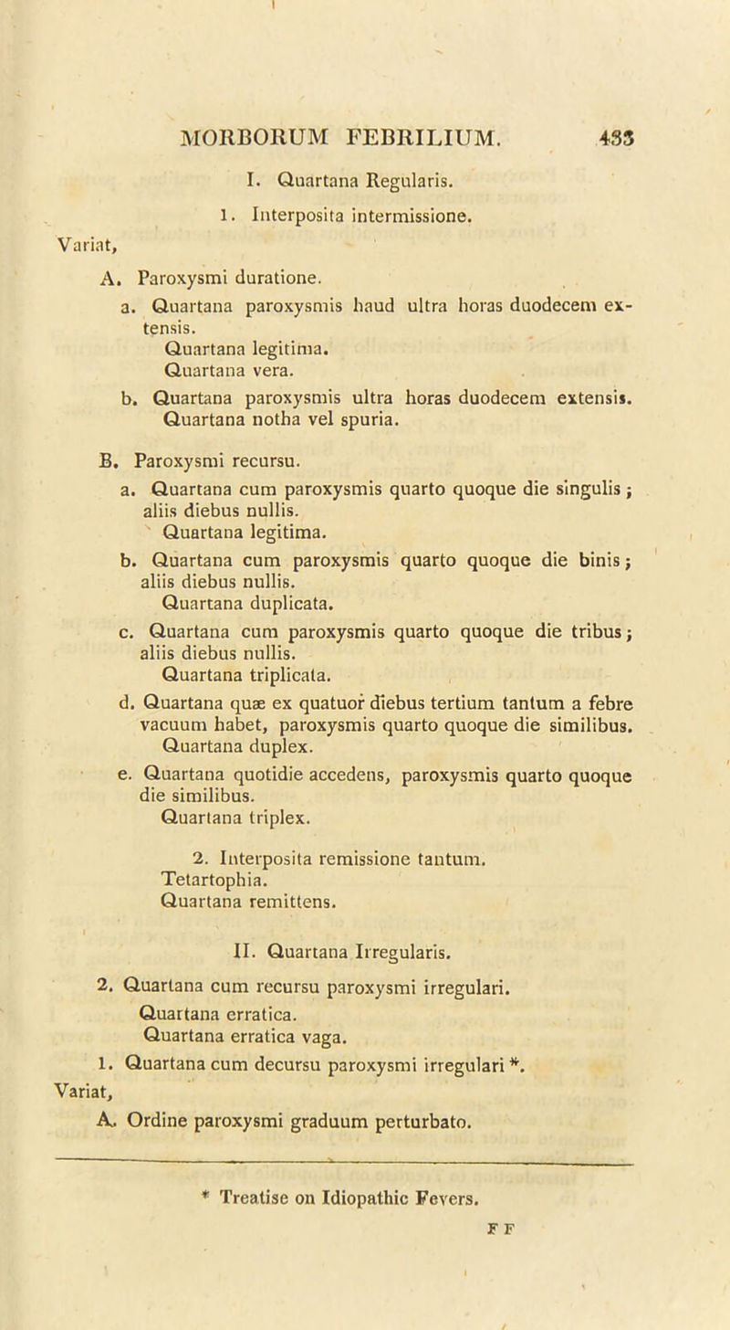 I MORBORUM FEBRILIUM. 433 I. Quartana Regularis. 1. Interposita intermissione. Variat, A. Paroxysmi duratione. a. Quartana paroxysmis baud ultra horas duodecem ex- tensis. Quartana legitima. Quartana vera. b. Quartana paroxysmis ultra horas duodecem extensi*. Quartana notha vel spuria. B. Paroxysmi recursu. a. Quartana cum paroxysmis quarto quoque die singulis ; aliis diebus nullis. Quartana legitima. b. Quartana cum paroxysmis quarto quoque die binis; aliis diebus nullis. Quartana duplicata. c. Quartana cum paroxysmis quarto quoque die tribus; aliis diebus nullis. Quartana triplicata. d. Quartana quae ex quatuor diebus tertium tantum a febre vacuum habet, paroxysmis quarto quoque die similibus. Quartana duplex. e. Quartana quotidie accedens, paroxysmis quarto quoque die similibus. Quartana triplex. 2. Interposita remissione tantum. Tetartophia. Quartana remittens. I II. Quartana Irregularis. 2. Quartana cum recursu paroxysmi irregulari. Quartana erratica. Quartana erratica vaga. 1. Quartana cum decursu paroxysmi irregulari *. Variat, A,. Ordine paroxysmi graduum perturbato. * Treatise on Idiopathic Fevers. F F /
