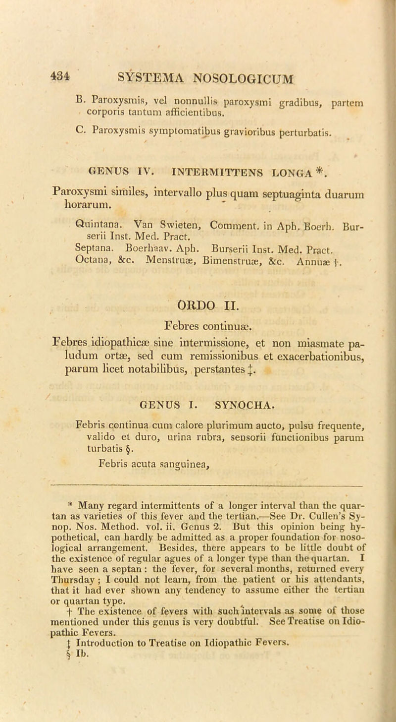 B. Paroxysmis, vel nonnullis paroxysmi gradibus, partem corporis tantum afficientibus. C. Paroxysmis symptomatibus gravioribus perturbatis. GENUS IV. INTERMITTENS LONGA* * * §. Paroxysmi similes, intervallo plus quam septuaginta duarum horarum. ' ° Quintana. Van Swieten, Comment, in Aph. Boerb. Bur- serii Inst. Med. Pract. Septana. Boerhaav. Aph. Burserii Inst. Med. Pract. Octana, &c. Menstrua, Bimenstrua, &c. Annua f. ORDO II. Febres continuae. Febres idiopathicas sine intermissione, et non miasmate pa- ludum ortae, sed cum remissionibus et exacerbationibus, parum licet notabilibus, perstantes GENUS I. SYNOCHA. Febris continua cum calore plurimum aucto, pulsu frequente, valido et duro, urina rubra, sensorii functionibus parum turbatis §. Febris acuta sanguinea. * Many regard intermittents of a longer interval than the quar- tan as varieties of this fever and the tertian.—See Dr. Cullen’s Sy- nop. Nos. Method, vol. ii. Genus 2. But this opinion being hy- pothetical, can hardly be admitted as a proper foundation for noso- logical arrangement. Besides, there appears to be little doubt of the existence of regular agues of a longer type than the quartan. I have seen a septan: the fever, for several months, returned every Thursday ; I could not learn, from the patient or his attendants, that it had ever shown any tendency to assume either the tertian or quartan type. + The existence of fevers with such intervals as some of those mentioned under this genus is very doubtful. See Treatise on Idio- pathic Fevers. I Introduction to Treatise on Idiopathic Fevers. § lb.