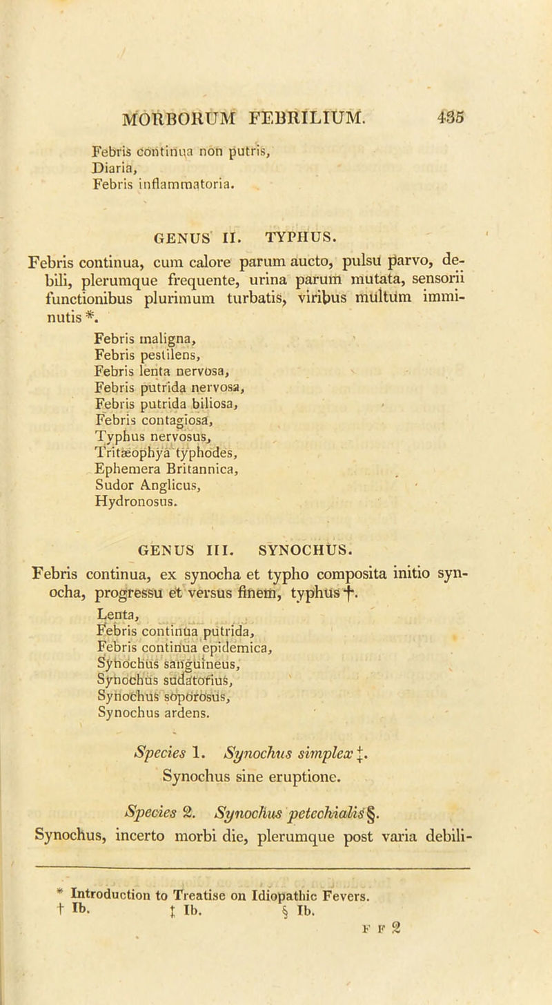 Febris continua non putris. Diaria, Febris inflamraatoria. GENUS II. TYPHUS. Febris continua, cum calore parum aucto, pulsu parvo, de- bili, plerumque frequente, urina parum mutata, sensorii functionibus plurimum turbatis, viribus multum immi- nutis *. Febris maligna, Febris pestilens, Febris lenta nervosa, Febris putrida nervosa, Febris putrida biliosa, Febris contagiosa, Typhus nervosus, Tritaeophya typhodes. Ephemera Britannica, Sudor A.nglicus, Hydronosus. GENUS III. SYNOCHUS. Febris continua, ex synocha et typho composita initio syn- ocha, progressu et versus finem, typhus f. Lenta, Febris continua putrida, Febris continua epidemica, Synochus sanguineus, SynochUs sudatorium, Synochus sopOrosUs, Synochus ardens. Species 1. Synochus simplex Synochus sine eruptione. Species 2. Synochus petcchialis§. Synochus, incerto morbi die, plerumque post varia debili- Y Introduction to Treatise on Idiopathic Fevers, t lb. t Ib- § lb.