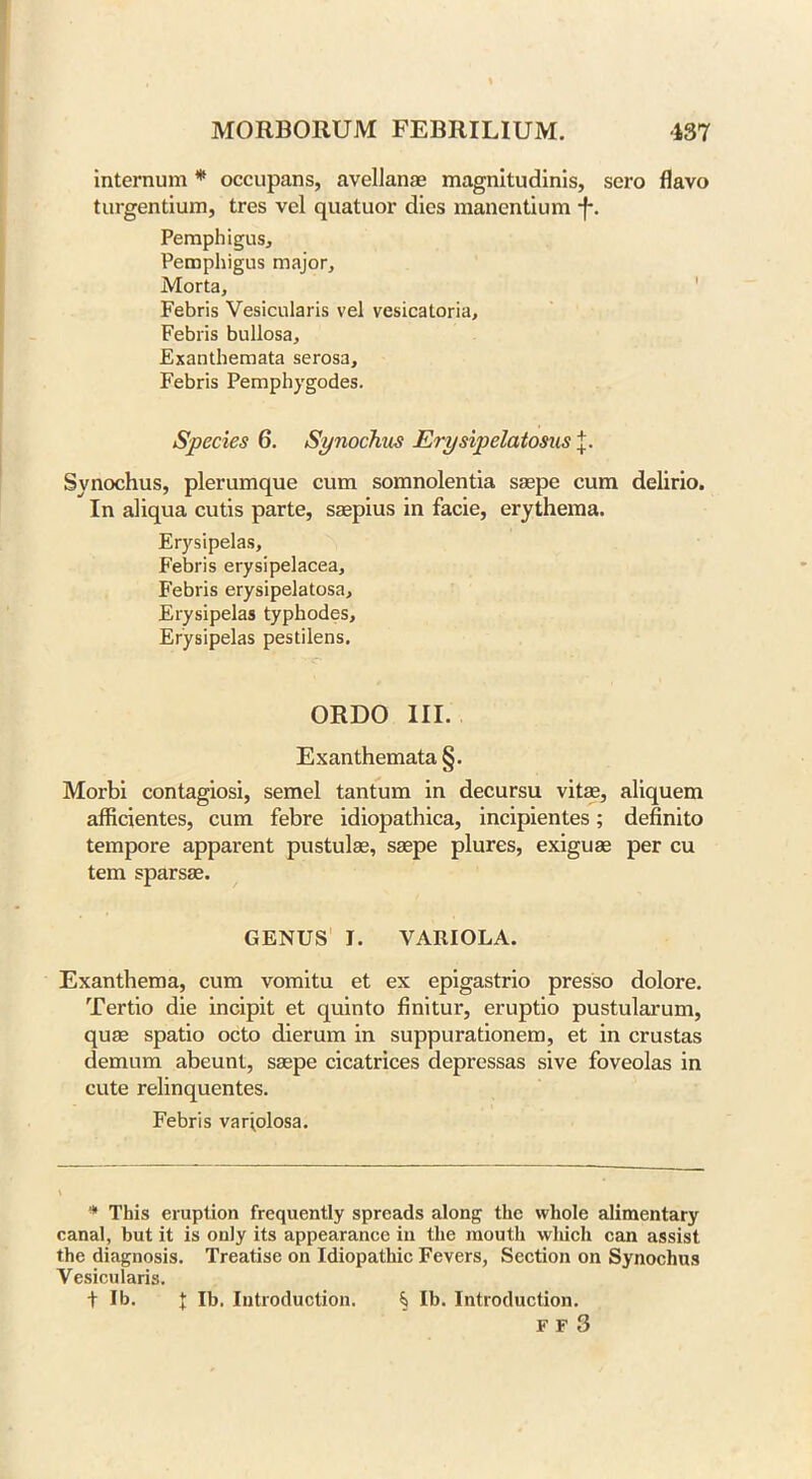 internum * occupans, avellanae magnitudinis, sero flavo turgentium, tres vel quatuor dies manentium -f*. Pemphigus, Pemphigus major, Morta, Febris Vesicularis vel vesicatoria, Febris bullosa. Exanthemata serosa, Febris Pemphygodes. Species 6. Synochus Erysipelatosus j. Synochus, plerumque cum somnolentia saepe cum delirio. In aliqua cutis parte, saepius in facie, erythema. Erysipelas, Febris erysipelacea, Febris erysipelatosa. Erysipelas typhodes. Erysipelas pestilens. ORDO III. Exanthemata §. Morbi contagiosi, semel tantum in decursu vitae, aliquem afficientes, cum febre idiopathica, incipientes; definito tempore apparent pustulae, saepe plures, exiguae per cu tern sparsae. GENUS I. VARIOLA. Exanthema, cum vomitu et ex epigastrio presso dolore. Tertio die incipit et quinto finitur, eruptio pustularum, quae spatio octo dierum in suppurationem, et in crustas demum abeunt, saepe cicatrices depressas sive foveolas in cute relinquentes. Febris variolosa. * This eruption frequently spreads along the whole alimentary canal, hut it is only its appearance in the mouth wliicli can assist the diagnosis. Treatise on Idiopathic Fevers, Section on Synochus Vesicularis. t lb. I lb. Introduction. ^ lb. Introduction. F F 3