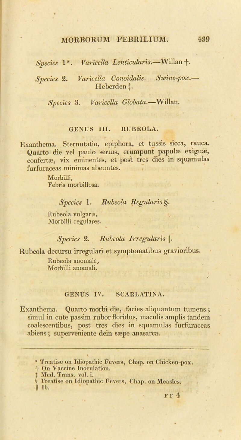 Species 1*. Varicella Lcnticularis.—Willanf. Species 2. Varicella Conoklalis. Swine-pox.— Heberden J. Species 3. Varicella Globata.—Willan. GENUS III. RUBEOLA. Exanthema. Sternutatio, epiphora, et tussis sicca, rauca. Quarto die vel paulo serius, erumpunt papulas exigum, confertas, vix eminentes, et post tres dies in squamulas furfuraceas minimas abeuntes. Morbilli, Febris morbillosa. Species 1. Rubeola Regularise Rubeola vulgaris, Morbilli regulares. Species 2. Rubeola Irregularis ||. Rubeola decursu irregulari et symptomatibus gravioribus. Rubeola anomala, Morbilli anomali. GENUS IV. SCARLATINA. Exanthema. Quarto morbi die, facies aliquantum tumens ; simul in cute passim rubor floridus, maculis amplis tandem coalescentibus, post tres dies in squamulas furfuraceas abiens; superveniente dein saspe anasarca. * Treatise on Idiopathic Fevers, Chap, on Chicken-pox. t On Vaccine Inoculation, t Med. Trans, vol. i. ^ Treatise on Idiopathic Fevers, Chap, on Measles. II lb. FIT 4