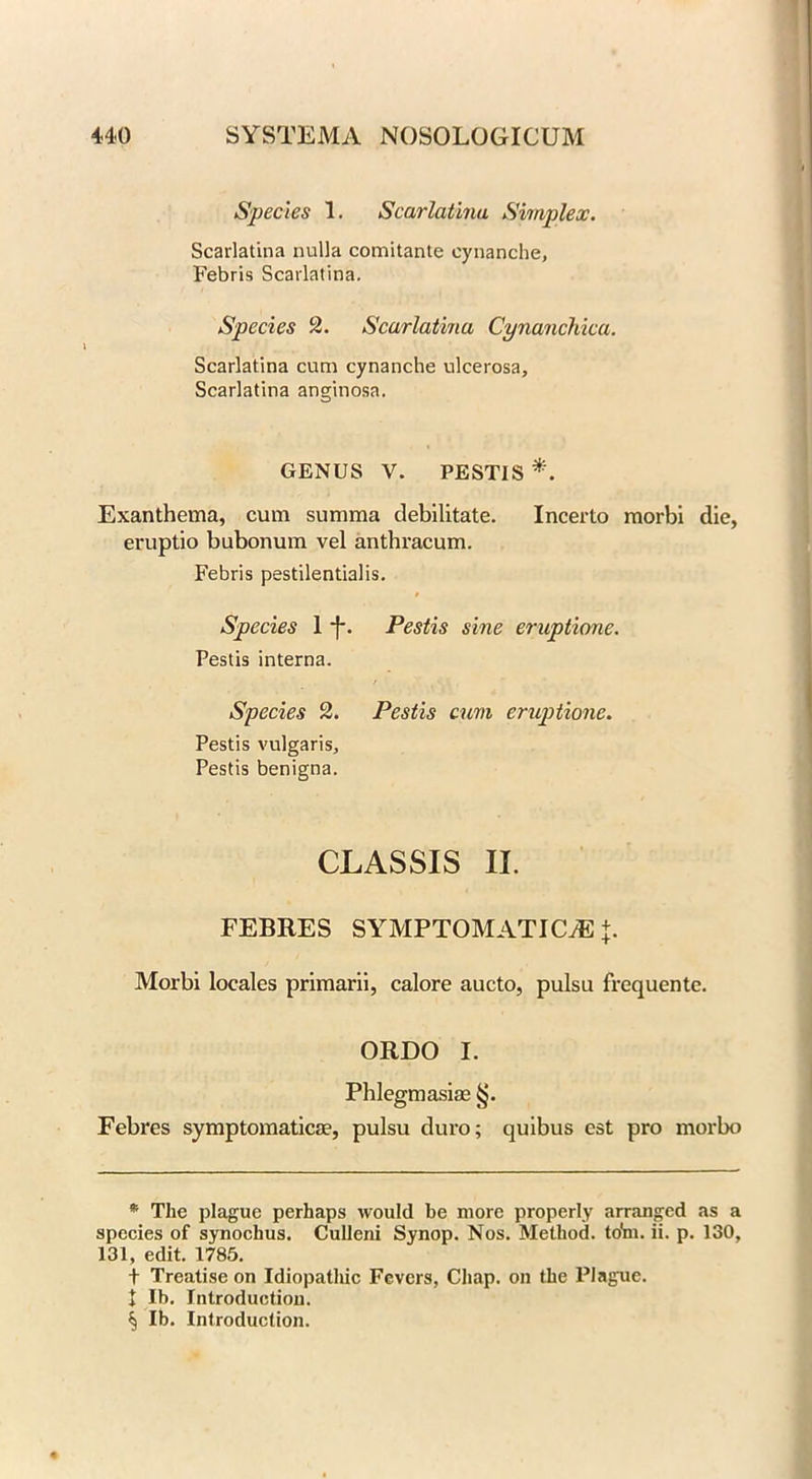 Species 1. Scarlatina Simplex. Scarlatina nulla comitante eynanche, Febris Scarlatina. Species 2. Scarlatina Cynanchica. Scarlatina cum eynanche ulcerosa. Scarlatina anginosa. GENUS V. PESTIS *. Exanthema, cum summa debilitate. Incerto morbi die, eruptio bubonum vel anthracum. Febris pestilentialis. 9 Species 1 ~f-. Pestis sine eruptione. Pestis interna. Species 2. Pestis cum eruptione. Pestis vulgaris, Pestis benigna. CLASSIS II. FEBRES SYMPTOMATIC/E +. Morbi locales primarii, calore aucto, pulsu frequente. ORDO I. Phlegmasia? Febres symptomatica?, pulsu duro; quibus est pro morbo * The plague perhaps would be more properly arranged as a species of synochus. Culleni Synop. Nos. Method, to'm. ii. p. 130, 131, edit. 1785. t Treatise on Idiopathic Fevers, Chap, on the Plague. t lb. Introduction. ^ lb. Introduction.