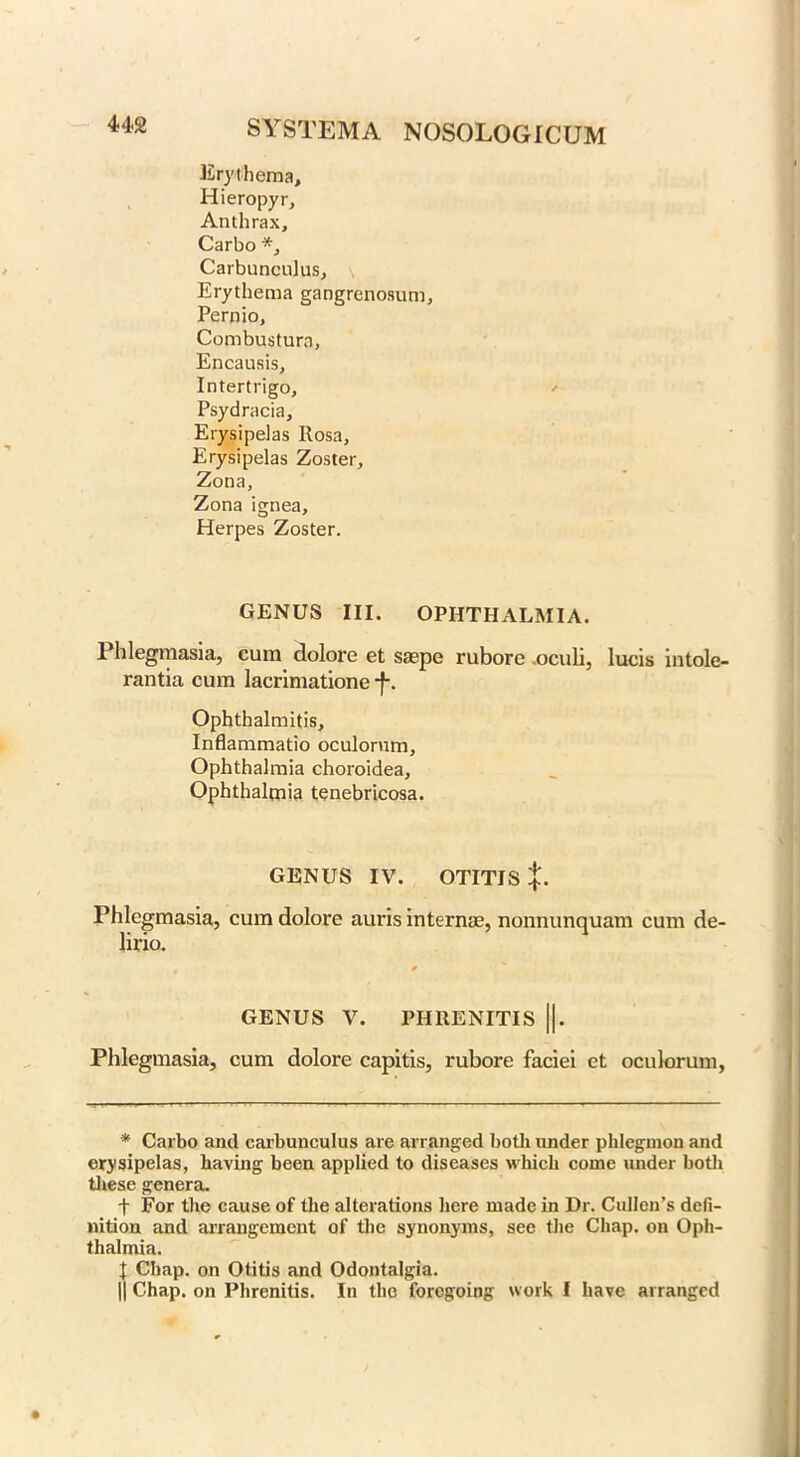 Erythema, Hieropyr, Anthrax, Carbo *, Carbunculus, Erythema gangrenosum, Pernio, Combustura, Encausis, Intertrigo, ' Psydracia, Erysipelas Rosa, Erysipelas Zoster, Zona, Zona ignea. Herpes Zoster. GENUS III. OPHTHALMIA. Phlegmasia, cum dolore et saepe rubore oculi, lucis intole- rantia cum lacrimatione -f-. Ophthalmitis, Inflammatio oculorum, Ophthalmia choroidea. Ophthalmia tenebricosa. GENUS IV. OTITIS Phlegmasia, cum dolore aims internae, nonnunquam cum de- lirio. GENUS V. PHRENITIS ||. Phlegmasia, cum dolore capitis, rubore faciei et oculorum, * Carbo and carbunculus are arranged both under phlegmon and erysipelas, having been applied to diseases which come under both these genera. f For the cause of the alterations here made in Dr. Cullen’s defi- nition and arrangement of the synonyms, see the Chap, on Oph- thalmia. I Chap, on Otitis and Odontalgia. || Chap, on Plirenitis. In the foregoing work I have arranged