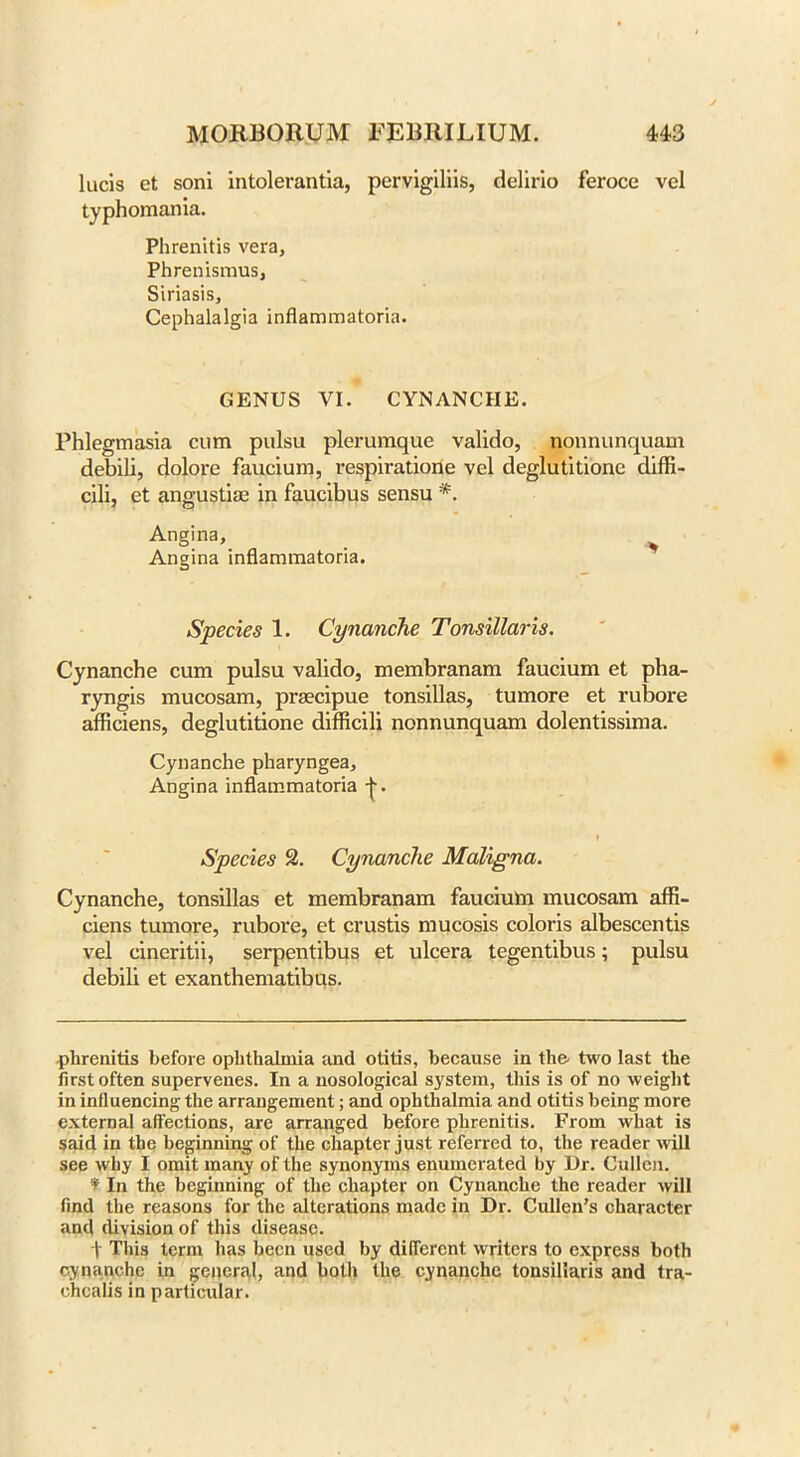 lucis et soni intolerantia, pervigiliis, delirio feroce vel typhomania. Phrenitis vera, Phrenismus, Siriasis, Cephalalgia inflammatoria. GENUS VI. CYNANCHE. Phlegmasia cum pulsu plerumque valido, nonnunquam debili, dolore faucium, respiratiorie vel deglutitione diffi- cili, et angustim in faucibus sensu *. Angina, Angina inflammatoria. Species 1. Cynanche Tonsillaris. Cynanche cum pulsu valido, membranam faucium et pha- ryngis mucosam, praecipue tonsillas, tumore et rubore afficiens, deglutitione difficili nonnunquam dolentissima. Cynanche pharyngea. Angina inflammatoria f Species 2. Cynanche Maligna. Cynanche, tonsillas et membranam faucium mucosam affi- ciens tumore, rubore, et crustis mucosis coloris albescentis vel cineritii, serpentibus et ulcera tegentibus; pulsu debili et exanthematibus. phrenitis before ophthalmia and otitis, because in the two last the first often supervenes. In a nosological system, this is of no weight in influencing the arrangement; and ophthalmia and otitis being more external affections, are arranged before phrenitis. From what is said in the beginning of the chapter just referred to, the reader will see why I omit many of the synonyms enumerated by Dr. Cullen. ¥ In the beginning of the chapter on Cynanche the reader will find the reasons for the alterations made in Dr. Cullen’s character and division of this disease. t This term has been used by different, writers to express both cynanche in general, and both the cynanche tonsillaris and tra- ehcalis in particidar.