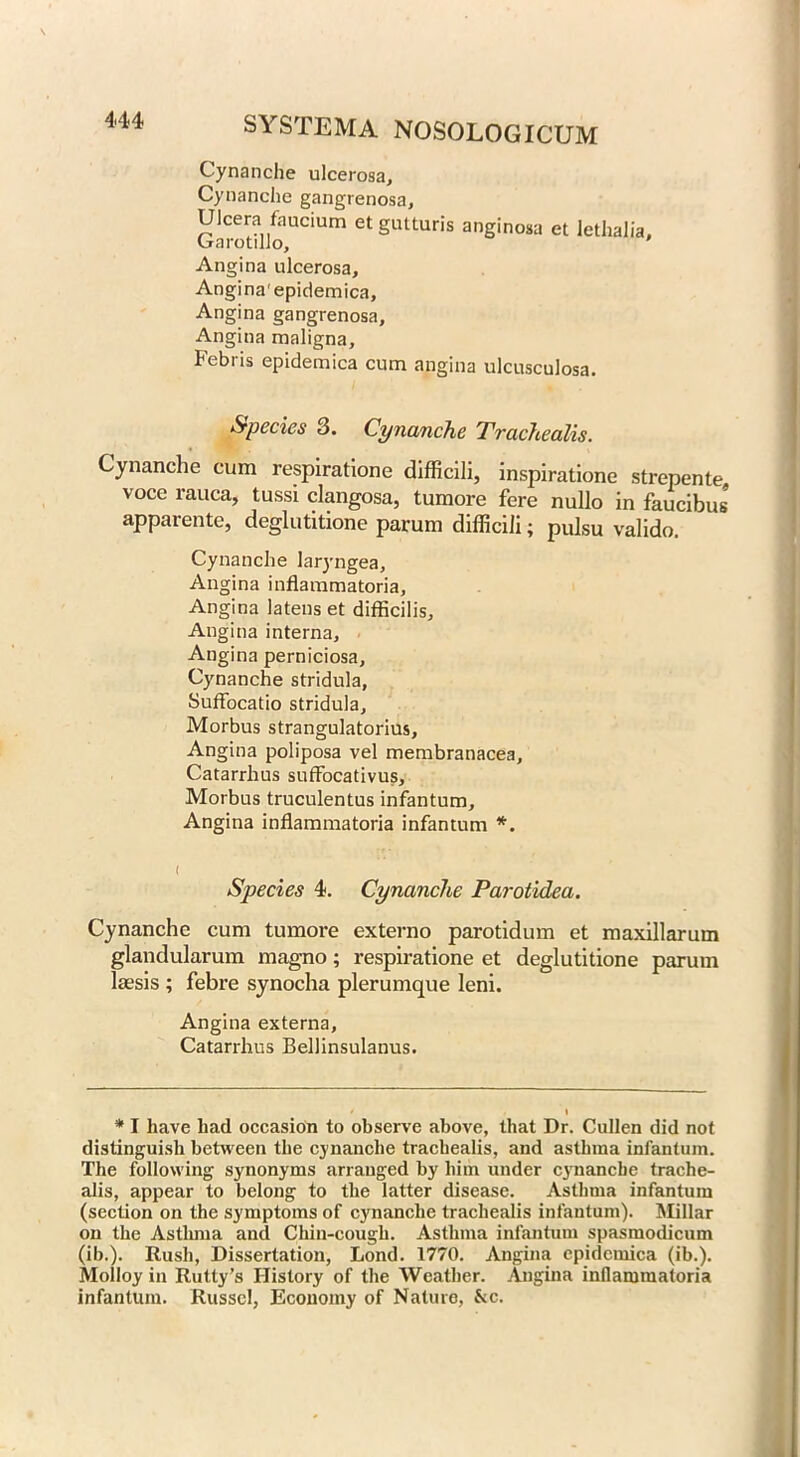 Cynanche ulcerosa, Cynanche gangrenosa, UJcera faucium etgutturis anginosa et lethalia, Garotillo, Angina ulcerosa, Angina'epidemica, Angina gangrenosa. Angina maligna, Febris epidemica cum angina ulcusculosa. Species 3. Cynanche Trachealis. Cynanche cum respiratione difficili, inspiratione strepente voce rauca, tussi clangosa, tumore fere nullo in faucibus apparente, deglutitione parum difficili; pulsu valido. Cynanche laryngea, Angina inflammatoria. Angina latens et difficilis. Angina interna. Angina perniciosa, Cynanche stridula, Suffocatio stridula, Morbus strangulatorius. Angina poliposa vel membranacea, Catarrhus suffocativus. Morbus truculentus infantum. Angina inflammatoria infantum * *. i Species 4. Cynanche Parotidea. Cynanche cum tumore externo parotidum et maxillarum glandularum magno; respiratione et deglutitione parum laesis ; febre synocha plerumque leni. Angina externa, Catarrhus Bellinsulanus. I * I have had occasion to observe above, that Dr. Cullen did not distinguish between the cynanche trachealis, and asthma infantum. The following synonyms arranged by him under cynanche trache- alis, appear to belong to the latter disease. Asthma infantum (section on the symptoms of cynanche trachealis infantum). Millar on the Asthma and Chin-cough. Asthma infantum spasmodicum (ib.). Rush, Dissertation, Lond. 1770. Angina epidemica (ib.). Molloy in Rutty’s History of the Weather. Angina inflammatoria infantum. Russel, Economy of Nature, kc.