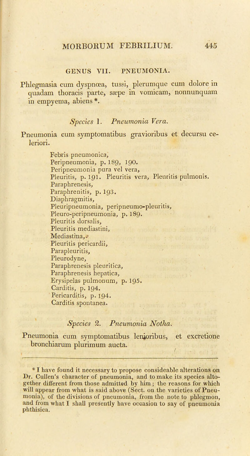 GENUS VII. PNEUMONIA. Phlegmasia cum dyspnoea, tussi, plerumque cum dolore in quadam thoracis parte, saepe in vomicam, nonnunquam in empyema, abiens *. Species 1. Pneumonia Vera. Pneumonia cum symptomatibus gravioribus et decursu ce- leriori. Febris pneumonica, Peripneumonia, p. 189, 190* Peripneumonia pura vel vera, Pleuritis, p. 191. Pleuritis vera, Pleuritis pulmonis. Paraphrenesis, Paraphrenitis, p. 193. Diaphragmitis, Pleuripneumonia, peripneumo-pleuritis, Pleuro-peripneumonia, p. I89. Pleuritis dorsalis, Pleuritis mediastini, Mediastrna,.’ Pleuritis pericardii. Parapleuritis, Pleurodyne, Paraphrenesis pleuritica, Paraphrenesis hepatica. Erysipelas pulmonum, p. 19-5. Carditis, p. ig4. Pericarditis, p. 194. Carditis spontanea. Species 2. Pneumonia Notha. Pneumonia cum symptomatibus lenjoribus, et cxcretione bronchiarum plurimum aucta. * I have found it necessary to propose consideable alterations on Dr. Cullen’s character of pneumonia, and to make its species alto- gether different from those admitted by him ; the reasons for wliich will appear from what is said above (Sect, on the varieties of Pneu- monia), of the divisions of pneumonia, from the note to phlegmon, and from what I shall presently have occasion to say of pneumonia phthisica.