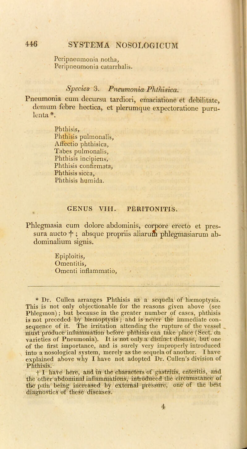 I 446 SYSTEM A NOSOLOGICUM Peripneumonia notha. Peripneumonia catarrhalis. Species 3. Pneumonia Phthixica. Pneumonia cum decursu tardiori, emaciatione et debilitate, demum febre hectica, et plerumque expectoratione puru- lenta *. Phthisis, Phthisis pulmonalis, Affectio phthisica. Tabes pulmonalis. Phthisis incipiens. Phthisis confirmata. Phthisis sicca. Phthisis humida. GENUS VIII. PERITONITIS. Phlegmasia cum dolore abdominis, conpore erecto et pres- sura aucto -f-; absque propriis aliarum phlegmasiarum ab- dominalium signis. Epiploitis, Omentitis, Omenti inflammatio. * Dr. Cullen arranges Phthisis as a sequela of haemoptysis. This is not only objectionable for the reasons given above (see Phlegmon); but because in the greater number of cases, phthisis is not preceded by haemoptysis ; and is never the immediate con- sequence of it. The irritation attending the rupture of the vessel . must produce inflammation before phthisis can tatce place (Sect, cfn varieties of Pneumonia). It is not only a distinct disease, but one of the first importance, and is surely very improperly introduced into a nosological system, merely as the sequela of another. I have explained above why I have not adopted Dr. Cullen’s division of Phthisis. f I have here, and in the characters of gastritis, enteritis, and the other abdominal inflammations, introduced the circumstance of the pain being increased by external pressure, one of the best diagnostics of these diseases. 4
