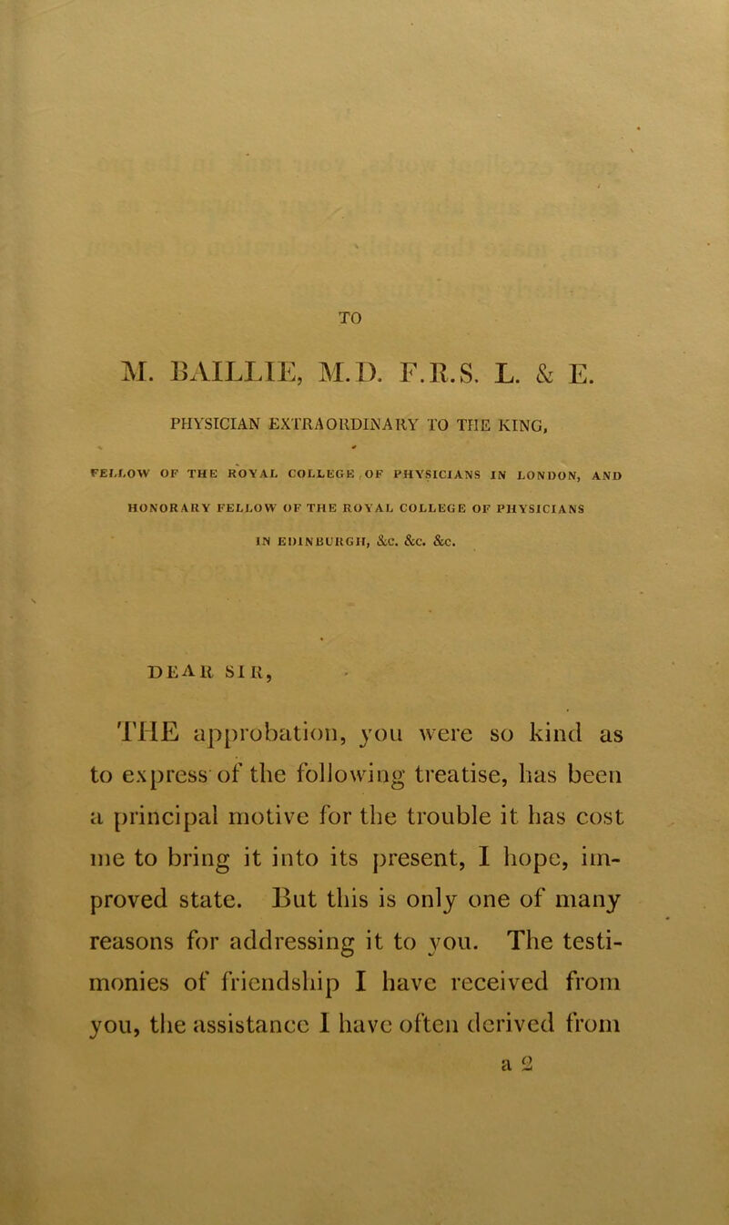 PHYSICIAN EXTRAORDINARY TO THE KINO, FEIXOW OF THE ROYAL COLLEGE OF PHYSICIANS IN LONDON, AND HONORARY FELLOW OF THE ROYAL COLLEGE OF PHYSICIANS IN EDINBURGH, &C. &C. &C. DEAit sir, THE approbation, you were so kind as to express of the following treatise, has been a principal motive for the trouble it has cost me to bring it into its present, I hope, im- proved state. But this is only one of many reasons for addressing it to you. The testi- monies of friendship I have received from you, the assistance I have often derived from