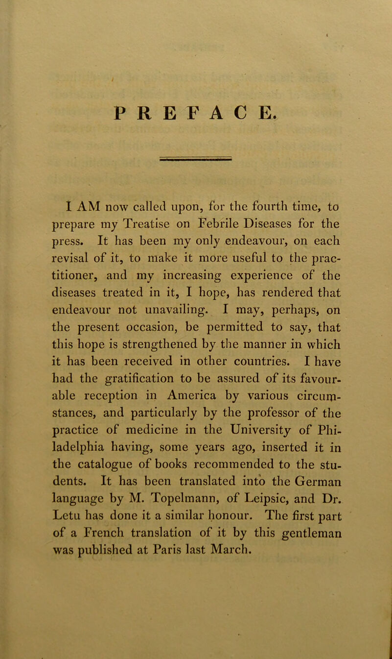 / PREFACE. I AM now called upon, for the fourth time, to prepare my Treatise on Febrile Diseases for the press. It has been my only endeavour, on each revisal of it, to make it more useful to the prac- titioner, and my increasing experience of the diseases treated in it, I hope, has rendered that endeavour not unavailing. I may, perhaps, on the present occasion, be permitted to say, that this hope is strengthened by the manner in which it has been received in other countries. I have had the gratification to be assured of its favour- able reception in America by various circum- stances, and particularly by the professor of the practice of medicine in the University of Phi- ladelphia having, some years ago, inserted it in the catalogue of books recommended to the stu- dents. It has been translated into the German language by M. Topelmann, of Leipsic, and Dr. Letu has done it a similar honour. The first part of a French translation of it by this gentleman was published at Paris last March.