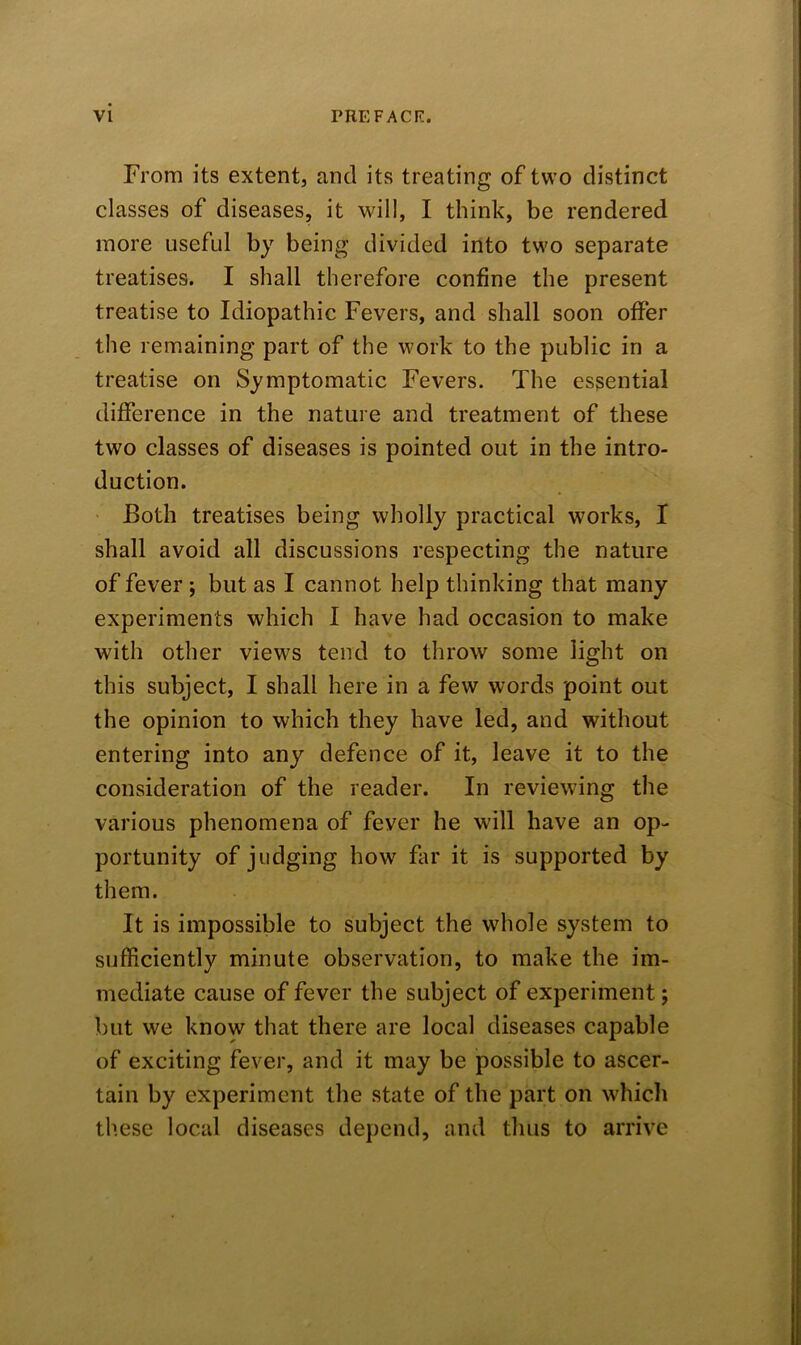 From its extent, and its treating of two distinct classes of diseases, it will, I think, be rendered more useful by being divided into two separate treatises. I shall therefore confine the present treatise to Idiopathic Fevers, and shall soon offer the remaining part of the work to the public in a treatise on Symptomatic Fevers. The essential difference in the nature and treatment of these tw7o classes of diseases is pointed out in the intro- duction. Both treatises being wholly practical works, I shall avoid all discussions respecting the nature of fever ; but as I cannot help thinking that many experiments which I have had occasion to make with other views tend to throw some light on this subject, I shall here in a few words point out the opinion to which they have led, and without entering into any defence of it, leave it to the consideration of the reader. In reviewing the various phenomena of fever he will have an op- portunity of judging how far it is supported by them. It is impossible to subject the whole system to sufficiently minute observation, to make the im- mediate cause of fever the subject of experiment; but we know that there are local diseases capable of exciting fever, and it may be possible to ascer- tain by experiment the state of the part on which these local diseases depend, and thus to arrive