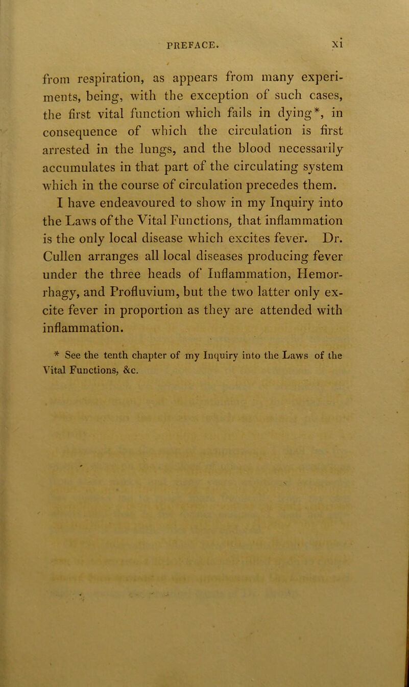 from respiration, as appears from many experi- ments, being, with the exception of such cases, the first vital function which fails in dying*, in consequence of which the circulation is first arrested in the lungs, and the blood necessarily accumulates in that part of the circulating system which in the course of circulation precedes them. I have endeavoured to show in my Inquiry into the Laws of the Vital Functions, that inflammation is the only local disease which excites fever. Dr. Cullen arranges all local diseases producing fever under the three heads of Inflammation, Hemor- rhagy, and Profluvium, but the two latter only ex- cite fever in proportion as they are attended with inflammation. * See the tenth chapter of my Inquiry into the Laws of the Vital Functions, &c.