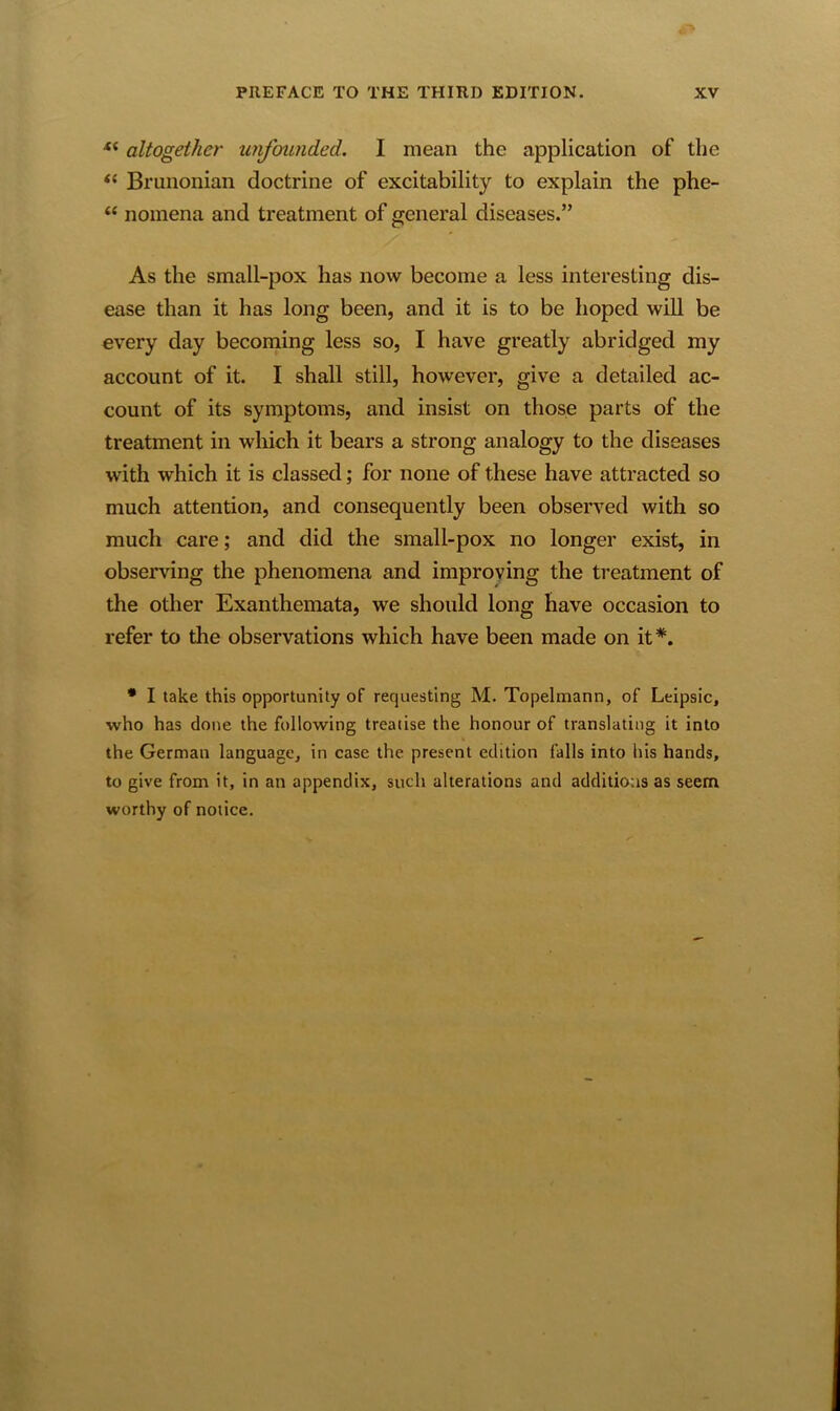 “ altogether unfounded. I mean the application of the “ Brunonian doctrine of excitability to explain the phe- “ nomena and treatment of general diseases.” As the small-pox has now become a less interesting dis- ease than it has long been, and it is to be hoped will be every day becoming less so, I have greatly abridged my account of it. I shall still, however, give a detailed ac- count of its symptoms, and insist on those parts of the treatment in which it bears a strong analogy to the diseases with which it is classed; for none of these have attracted so much attention, and consequently been observed with so much care; and did the small-pox no longer exist, in observing the phenomena and improving the treatment of the other Exanthemata, we should long have occasion to refer to the observations which have been made on it#. * I take this opportunity of requesting M. Topelmann, of Leipsic, who has done the following treatise the honour of translating it into the German language, in case the present edition falls into his hands, to give from it, in an appendix, such alterations and additions as seem worthy of notice.