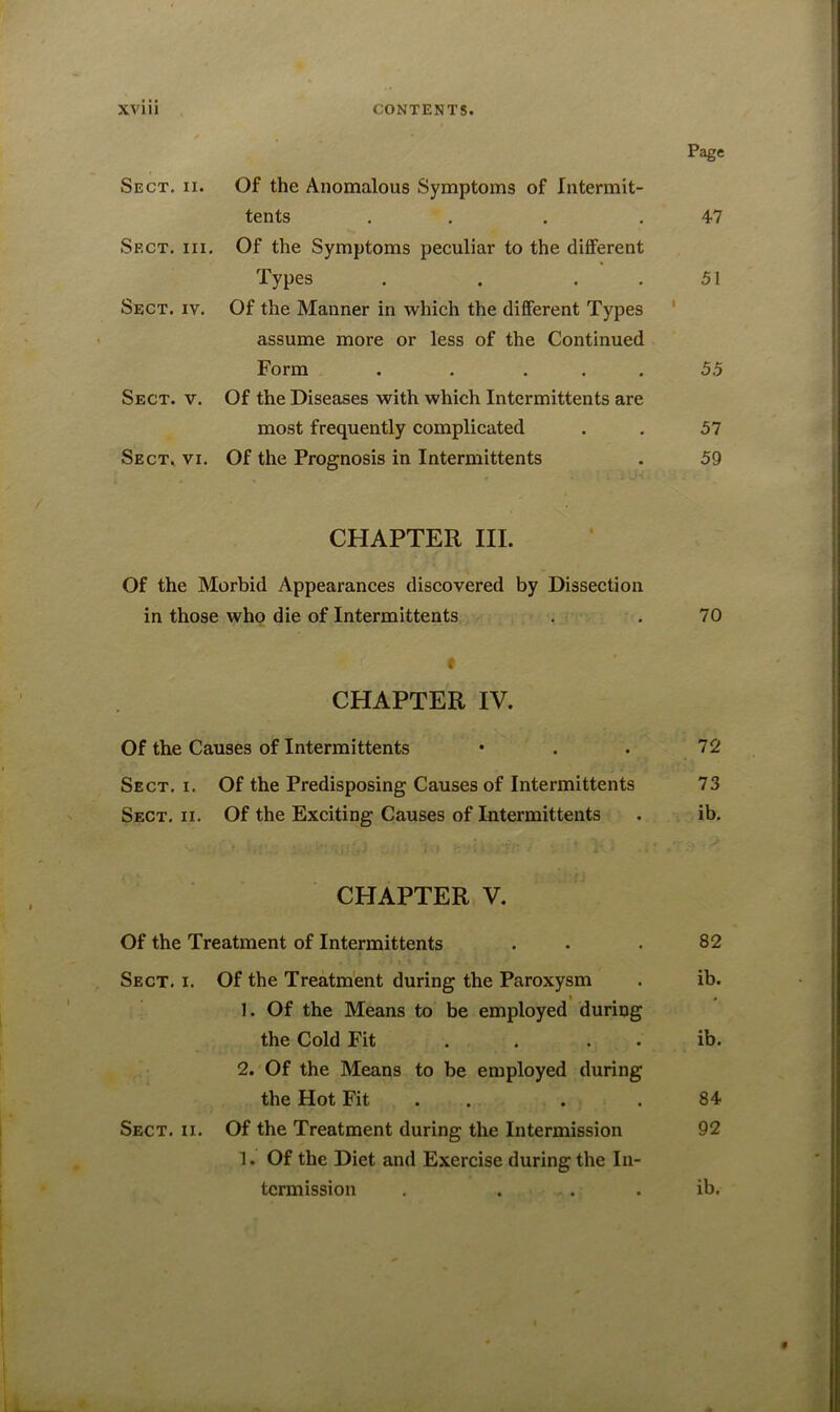 Page Sect. ii. Of the Anomalous Symptoms of Intermit- tents . . .47 Sect. hi. Of the Symptoms peculiar to the different Types . . 51 Sect. iv. Of the Manner in which the different Types assume more or less of the Continued Form . . ... 5.5 Sect. v. Of the Diseases with which Intermittents are most frequently complicated . . 57 Sect. vi. Of the Prognosis in Intermittents . 59 CHAPTER III. Of the Morbid Appearances discovered by Dissection in those who die of Intermittents . . 70 * CHAPTER IV. Of the Causes of Intermittents • . . 72 Sect. i. Of the Predisposing Causes of Intermittents 73 Sect. ii. Of the Exciting Causes of Intermittents . ib. CHAPTER V. Of the Treatment of Intermittents . . 82 Sect. i. Of the Treatment during the Paroxysm . ib. 1. Of the Means to be employed during the Cold Fit . . . ib. 2. Of the Means to be employed during the Hot Fit . .84 Sect. ii. Of the Treatment during the Intermission 92 1. Of the Diet and Exercise during the In- termission . ... . ib.