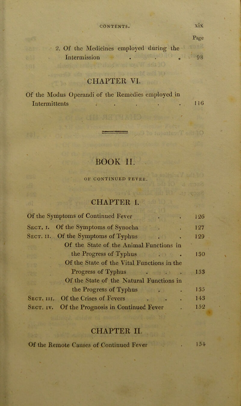 Page • 2. Of the Medicines employed during the Intermission . . „ 98 • r ' CHAPTER VI. Of the Modus Operandi of the Remedies employed in Intermittents . . . . .116 . T * BOOK II. OF CONTINUED FEVER. CHAPTER I. Of the Symptoms of Continued Fever . . 126 Sect. i. Of the Symptoms of Synocha . . 127 Sect. ii. Of the Symptoms of Typhus . . 129 Of the State of the Animal Functions in the Progress of Typhus . . 130 Of the State of the Vital Functions in the Progress of Typhus . . . 133 Of the State of the Natural Functions in the Progress of Typhus . . 135 Sect. iii. Of the Crises of Fevers . . . 14-3 Sect. iv. Of the Prognosis in Continued Fever . 152 4 CPIAPTER IL Of the Remote Causes of Continued Fever • 154-