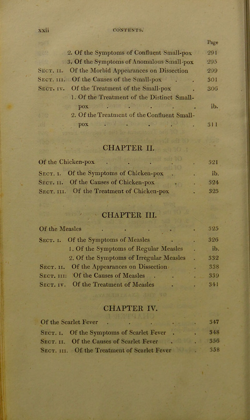 I Page 2. Of the Symptoms of Confluent Small-pox 291 3. Of the Symptoms of Anomalous Small-pox 295 Sect. ii. Of the Morbid Appearances on Dissection 299 Sect. hi. Of the Causes of the Small-pox . . 301 Sect. iv. Of the Treatment of the Small-pox . 300 1. Of the Treatment of the Distinct Small- pox ..... ib. 2. Of the Treatment of the Confluent Small- pox . . . . .311 CHAPTER II. Of the Chicken-pox . . . . .321 Sect. i. Of the Symptoms of Chicken-pox . . ib. Sect. ii. Of the Causes of Chicken-pox . . 324- Sect. hi. Of the Treatment of Chicken-pox . 325 ' ' CHAPTER III. Of the Measles . . . . .325 Sect. i. Of the Symptoms of Measles . . 326 1. Of the Symptoms of Regular Measles . ib. 2. Of the Symptoms of Irregular Measles . 332 Sect. ii. Of the Appearances on Dissection . 338 Sect. hi. Of the Causes of Measles . . . 339 Sect. iv. Of the Treatment of Measles . . 34-1 CHAPTER IV. Of the Scarlet Fever ..... 347 Sect. i. Of the Symptoms of Scarlet Fever . . 348 Sect. ii. Of the Causes of Scarlet Fever . . 356 Sect. hi. Of the Treatment of Scarlet Fever . 858 f I