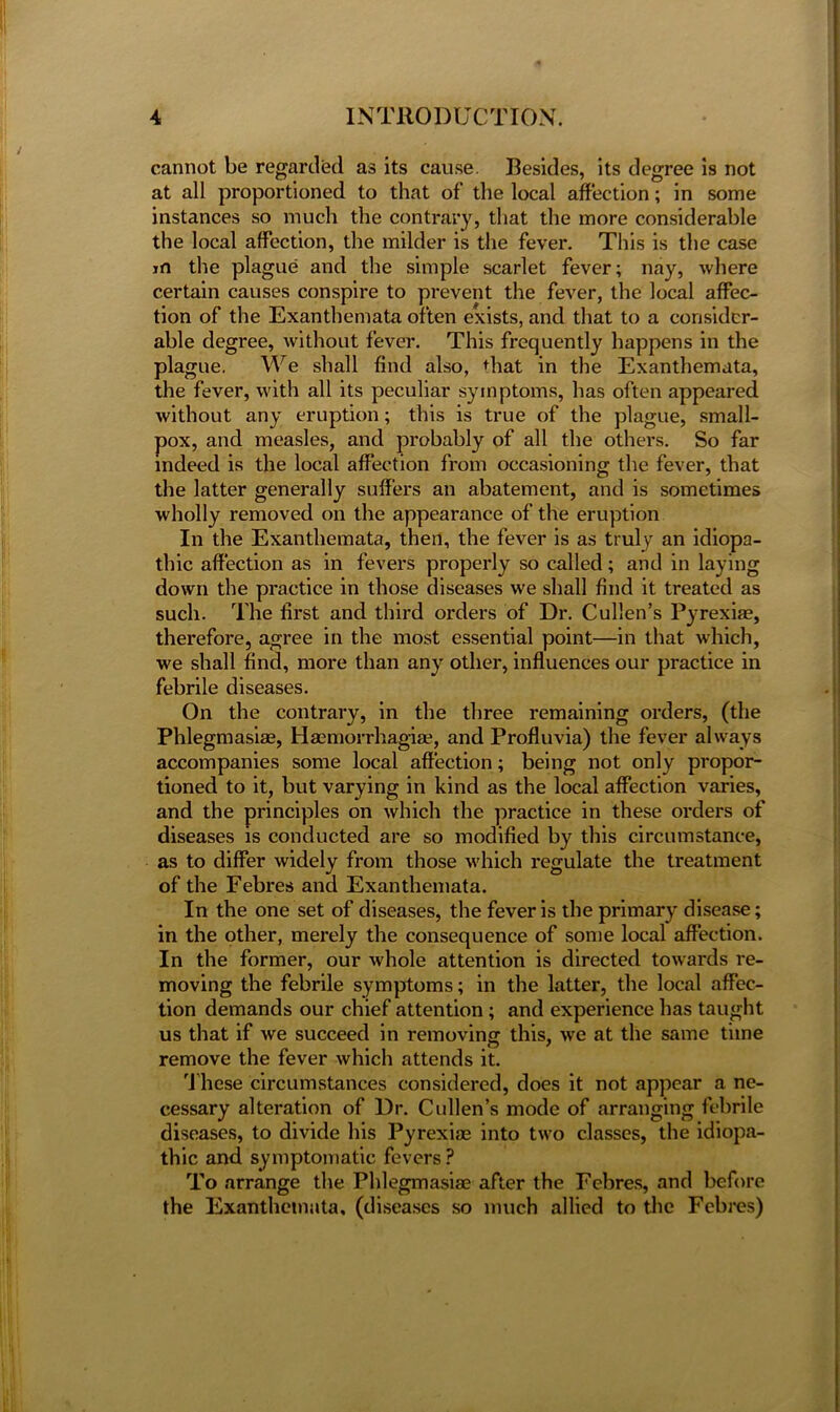 cannot be regarded as its cause. Besides, its degree is not at all proportioned to that of the local affection; in some instances so much the contrary, that the more considerable the local affection, the milder is the fever. This is the case in the plague and the simple scarlet fever; nay, where certain causes conspire to prevent the fever, the local affec- tion of the Exanthemata often exists, and that to a consider- able degree, without fever. This frequently happens in the plague. We shall find also, that in the Exanthemata, the fever, with all its peculiar symptoms, has often appeared without any eruption; this is true of the plague, small- pox, and measles, and probably of all the others. So far indeed is the local affection from occasioning the fever, that the latter generally suffers an abatement, and is sometimes wholly removed on the appearance of the eruption In the Exanthemata, then, the fever is as truly an idiopa- thic affection as in fevers properly so called; and in laying down the practice in those diseases we shall find it treated as such. The first and third orders of Dr. Cullen’s Pyrexiae, therefore, agree in the most essential point—in that which, we shall find, more than any other, influences our practice in febrile diseases. On the contrary, in the three remaining orders, (the Phlegmasiae, Hasmorrhagiae, and Profluvia) the fever always accompanies some local affection; being not only propor- tioned to it, but varying in kind as the local affection varies, and the principles on which the practice in these orders of diseases is conducted are so modified by this circumstance, as to differ widely from those which regulate the treatment of the Febres and Exanthemata. In the one set of diseases, the fever is the primary disease; in the other, merely the consequence of some local affection. In the former, our whole attention is directed towards re- moving the febrile symptoms; in the latter, the local affec- tion demands our chief attention; and experience has taught us that if we succeed in removing this, we at the same time remove the fever which attends it. These circumstances considered, does it not appear a ne- cessary alteration of Dr. Cullen’s mode of arranging febrile diseases, to divide his Pyrexise into two classes, the idiopa- thic and symptomatic fevers ? To arrange the Phlegmasiae after the Febres, and before the Exanthemata, (diseases so much allied to the Febres)