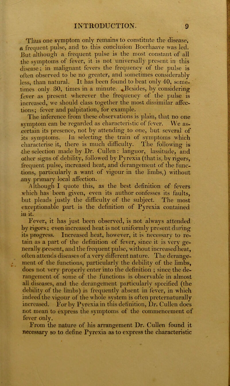 Thus one symptom only remains to constitute the disease, a frequent pulse, and to this conclusion Boerhaave was led. But although a frequent pulse is the most constant of all the symptoms of fever, it is not universally present in this disease; in malignant fevers the frequency of the pulse is often observed to be no greater, and sometimes considerably less, than natural. It has been found to beat only 40, some- times only 30, times in a minute. ^Besides, by considering fever as present wherever the frequency of the pulse is increased, we should class together the most dissimilar affec- tions; fever and palpitation, for example. The inference from these observations is plain, that no one symptom can be regarded as characteristic of fever. We as- certain its presence, not by attending to one, but several of its symptoms. Jn selecting the train of symptoms which characterise it, there is much difficulty. The following is the selection made by Dr. Cullen : languor, lassitude, and other signs of debility, followed by Pyrexia (that is, by rigors, frequent pulse, increased heat, and derangement of the func- tions, particularly a want of vigour in the limbs,) without any primary local affection. Although I quote this, as the best definition of fevers which has been given, even its author confesses its faults, but pleads justly the difficulty of the subject. The most exceptionable part is the definition of Pyrexia contained in k. Fever, it has just been observed, is not always attended by rigors.; even increased heat is not uniformly present during its progress. Increased heat, however, it is necessary to re- tain as a part of the definition of fever, since it is very ge- nerally present, and the frequent pulse, without increased heat, often attends diseases of a very different nature. The derange- ment of the functions, particularly the debility of the limbs, does not very properly enter into the definition ; since the de- rangement of some of the functions is observable in almost all diseases, and the derangement particularly specified (the debility of the limbs) is frequently absent in fever, in which indeed the vigour of the whole system is often preternaturally increased. For by Pyrexia in this definition, Dr. Cullen does not mean to express the symptoms of the commencement of fever only. From the nature of his arrangement Dr. Cullen found it necessary so to define Pyrexia as to express the characteristic