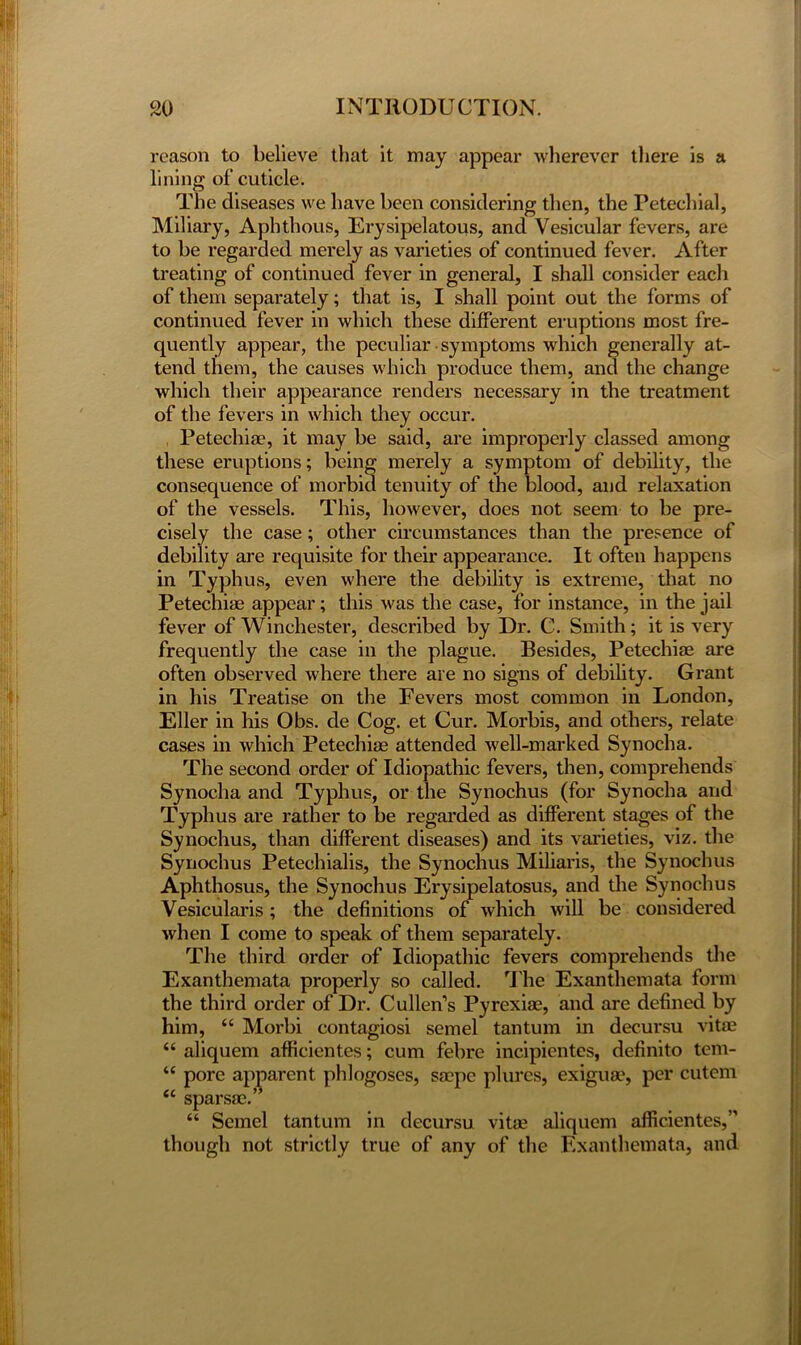 reason to believe that it may appear wherever there is a lining of cuticle. The diseases we have been considering then, the Petechial, Miliary, Aphthous, Erysipelatous, and Vesicular fevers, are to be regarded merely as varieties of continued fever. After treating of continued fever in general, I shall consider each of them separately; that is, I shall point out the forms of continued fever in which these different eruptions most fre- quently appear, the peculiar symptoms which generally at- tend them, the causes which produce them, and the change which their appearance renders necessary in the treatment of the fevers in which they occur. Petechia?, it may be said, are improperly classed among these eruptions; being merely a symptom of debility, the consequence of morbid tenuity of the blood, and relaxation of the vessels. This, however, does not seem to be pre- cisely the case; other circumstances than the presence of debility are requisite for their appearance. It often happens in Typhus, even where the debility is extreme, that no Petechiae appear; this was the case, for instance, in the jail fever of Winchester, described by Dr. C. Smith; it is very frequently the case in the plague. Besides, Petechiae are often observed where there are no signs of debility. Grant in his Treatise on the Fevers most common in London, Eller in his Obs. de Cog. et Cur. Morbis, and others, relate cases in which Petechiae attended well-marked Synocha. The second order of Idiopathic fevers, then, comprehends Synocha and Typhus, or the Synochus (for Synocha and Typhus are rather to be regarded as different stages of the Synochus, than different diseases) and its varieties, viz. the Synochus Petechialis, the Synochus Miliaris, the Synochus Aphthosus, the Synochus Erysipelatosus, and the Synochus Vesicularis ; the definitions of which will be considered when I come to speak of them separately. The third order of Idiopathic fevers comprehends the Exanthemata properly so called. The Exanthemata form the third order of Dr. Cullen’s Pyrexiae, and are defined by him, “ Morbi contagiosi semel tan turn in decursu vitae “ aliquem afficientes; cum febre incipientes, definito tem- “ pore apparent phlogoses, sa?pc plurcs, exiguae, per cutem “ sparsac.” “ Semel tantum in decursu vitae aliquem afficientes,M though not strictly true of any of the Exanthemata, and
