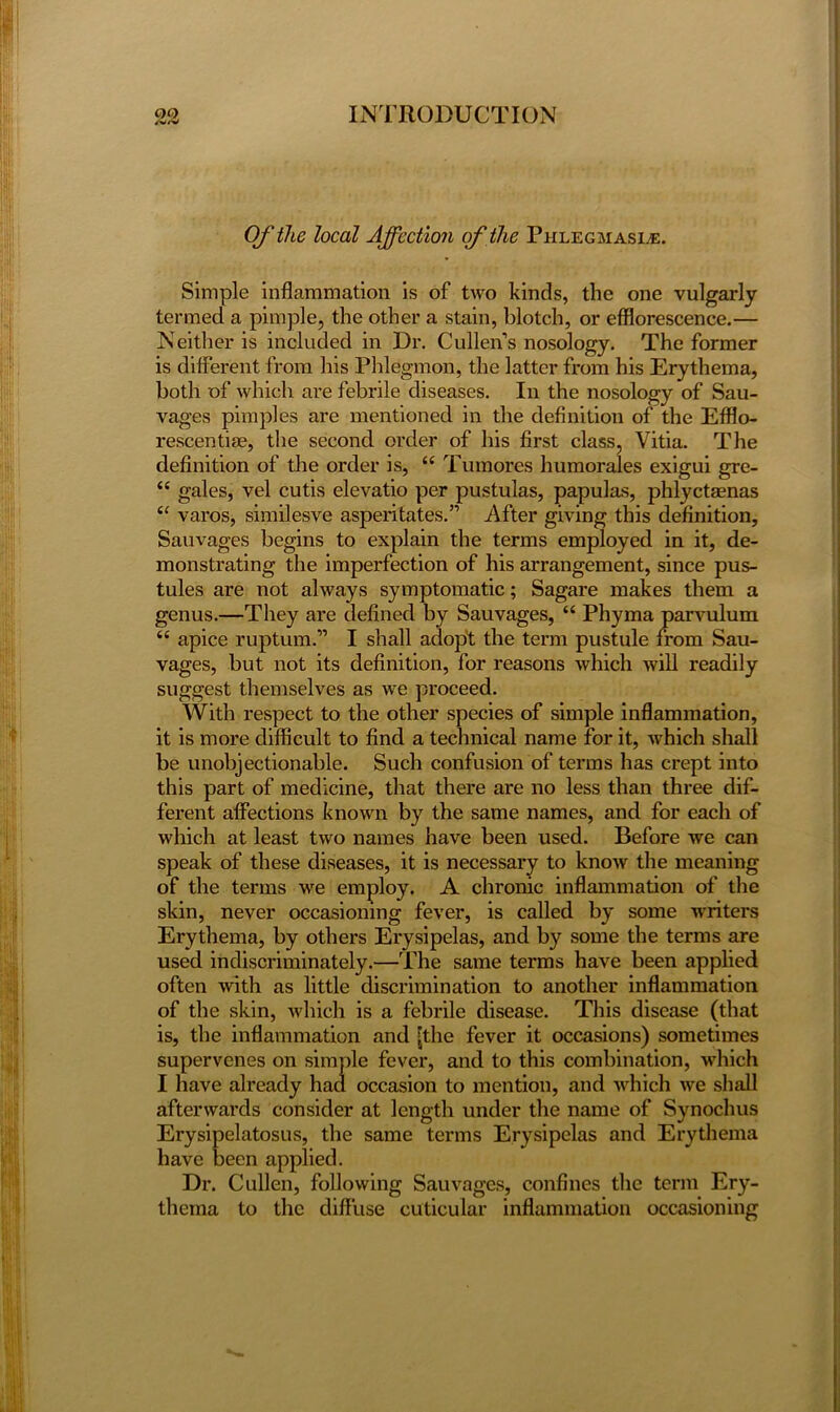 /v/v Of the local Affection of the Phlegmasle. Simple inflammation is of two kinds, the one vulgarly termed a pimple, the other a stain, blotch, or efflorescence.— Neither is included in Dr. Cullen’s nosology. The former is different from his Phlegmon, the latter from his Erythema, both of which are febrile diseases. In the nosology of Sau- vages pimples are mentioned in the definition of the Efflo- rescentiae, the second order of his first class, Vitia. The definition of the order is, “ Tumores humorales exigui gre- “ gales, vel cutis elevatio per pustulas, papulas, phlyctaenas “ varos, similesve asperitates.” After giving this definition, Sauvages begins to explain the terms employed in it, de- monstrating the imperfection of his arrangement, since pus- tules are not always symptomatic; Sagare makes them a genus.—They are defined by Sauvages, “ Phyma parvulum <£ apice ruptum.” I shall adopt the term pustule from Sau- vages, but not its definition, for reasons which will readily suggest themselves as we proceed. With respect to the other species of simple inflammation, it is more difficult to find a technical name for it, which shall be unobjectionable. Such confusion of terms has crept into this part of medicine, that there are no less than three dif- ferent affections known by the same names, and for each of which at least two names have been used. Before we can speak of these diseases, it is necessary to know the meaning of the terms we employ. A chronic inflammation of the skin, never occasioning fever, is called by some writers Erythema, by others Erysipelas, and by some the terms are used indiscriminately.—The same terms have been applied often with as little discrimination to another inflammation of the skin, which is a febrile disease. This disease (that is, the inflammation and [the fever it occasions) sometimes supervenes on simple fever, and to this combination, which I have already had occasion to mention, and which we shall afterwards consider at length under the name of Synochus Erysipelatosus, the same terms Erysipelas and Erythema have been applied. Dr. Cullen, following Sauvages, confines the term Ery- thema to the diffuse cuticular inflammation occasioning