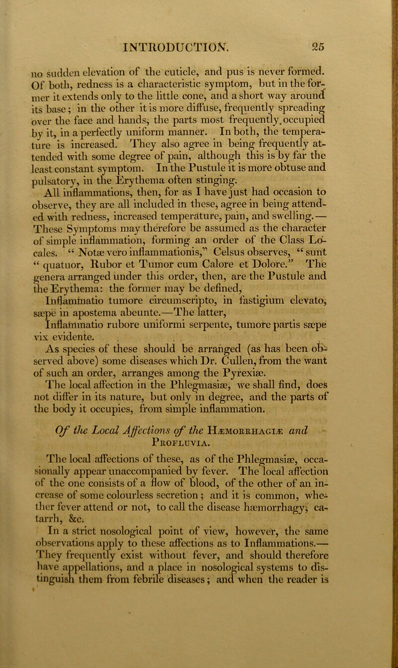 no sudden elevation of the cuticle, and pus is never formed. Of both, redness is a characteristic symptom, but in the for- mer it extends only to the little cone, and a short way around its base; in the other it is more diffuse, frequently spreading over the face and hands, the parts most frequently, occupied by it, in a perfectly uniform manner. In both, the tempera- ture is increased. They also agree in being frequently at- tended with some degree of pain, although this is by far the least constant symptom. In the Pustule it is more obtuse and pulsatory, in the Erythema often stinging. All inflammations, then, for as I have just had occasion to observe, they are all included in these, agree in being attend- ed with redness, increased temperature, pain, and swelling.— These Symptoms may therefore be assumed as the character of simple inflammation, forming an order of the Class Lo- cales. 44 Notaevero inflammationis,” Celsus observes, 44 sunt 44 quatuor, Rubor et Tumor cum Calore et Dolore.” The genera arranged under this order, then, are the Pustule and the Erythema: the former may be defined, Inflaminatio tumore circum scrip to, in lastigium elevato, saepe in apostema abeunte.—The latter, Inflaimnatio rubore uniformi serpente, tumore partis saepe vix evidente. As species of these should be arranged (as has been ob- served above) some diseases which Dr. Cullen, from the want of such an order, arranges among the Pyrexiae. The local affection in the Phlegmasiae, we shall find, does not differ in its nature, but only in degree, and the parts of the body it occupies, from simple inflammation. Of the Local Affections of the ILemorrhagle and Profluvia. The local affections of these, as of the Phlegmasiae, occa- sionally appear unaccompanied by fever. The local affection of the one consists of a flow of blood, of the other of an in- crease of some colourless secretion ; and it is common, whe- ther fever attend or not, to call the disease haemorrhagy^ ca- tarrh, &c. In a strict nosological point of view, however, the same observations apply to these affections as to Inflammations.— They frequently exist without fever, and should therefore have appellations, and a place in nosological systems to dis- tinguish them from febrile diseases; and when the reader is