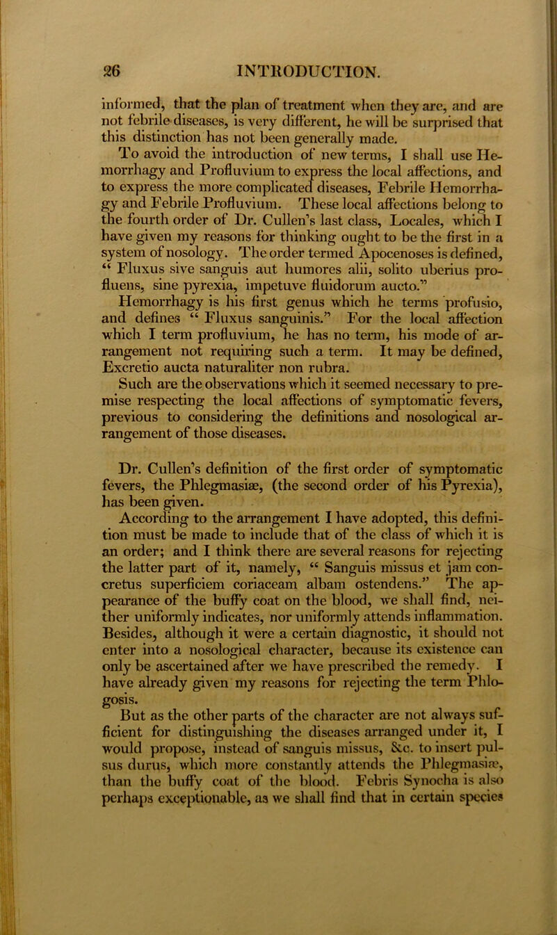 informed, that the plan of treatment when they are, and are not febrile diseases, is very different, he will be surprised that this distinction has not been generally made. To avoid the introduction of new terms, I shall use He- morrhagy and Profluvium to express the local affections, and to express the more complicated diseases, Febrile Hemorrha- gy and Febrile Profluvium. These local affections belong to the fourth order of Dr. Cullen’s last class, Locales, which I have given my reasons for thinking ought to be the first in a system of nosology. The order termed Apocenoses is defined, “ Fluxus sive sanguis aut humores alii, solito uberius pro- fluens, sine pyrexia, impetuve fluidorum aucto.” Hemorrhagy is his first genus which he terms profusio, and defines “ Fluxus sanguinis.” For the local affection which I term profluvium, he has no term, his mode of ar- rangement not requiring such a term. It may be defined, Excretio aucta naturaliter non rubra. Such are the observations which it seemed necessary to pre- mise respecting the local affections of symptomatic fevers, previous to considering the definitions and nosological ar- rangement of those diseases. Dr. Cullen’s definition of the first order of symptomatic fevers, the Phlegmasia?, (the second order of his Pyrexia), has been given. According to the arrangement I have adopted, this defini- tion must be made to include that of the class of which it is an order; and I think there are several reasons for rejecting the latter part of it, namely, “ Sanguis missus et jam con- cretus superficiem coriaceam albam ostendens.” The ap- pearance of the buffy coat on the blood, we shall find, nei- ther uniformly indicates, nor uniformly attends inflammation. Besides, although it were a certain diagnostic, it should not enter into a nosological character, because its existence can only be ascertained after we have prescribed the remedy. I have already given my reasons for rejecting the term Phlo- gosis. But as the other parts of the character are not always suf- ficient for distinguishing the diseases arranged under it, I would propose, instead of sanguis missus, &c. to insert pul- sus durus, which more constantly attends the Phlegmasia?, than the buffy coat of the blood. Febris Synocha is also perhaps exceptionable, as we shall find that in certain species