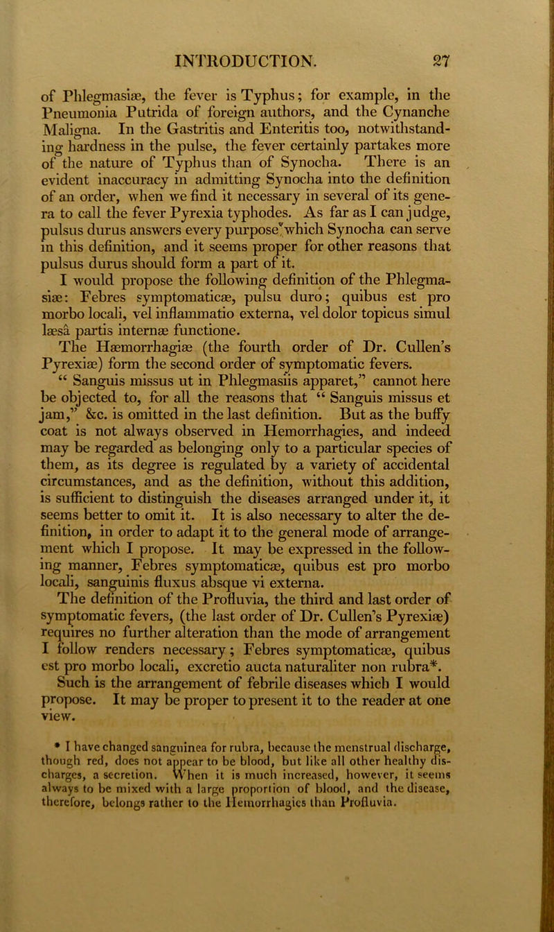 of Phlegmasias, the fever is Typhus; for example, in the Pneumonia Putrida of foreign authors, and the Cynanche Maligna. In the Gastritis and Enteritis too, notwithstand- ing hardness in the pulse, the fever certainly partakes more of the nature of Typhus than of Synocha. There is an evident inaccuracy in admitting Synocha into the definition of an order, when we find it necessary in several of its gene- ra to call the fever Pyrexia typhodes. As far as I can judge, pulsus durus answers every purpose* which Synocha can serve in this definition, and it seems proper for other reasons that pulsus durus should form a part of it. I would propose the following definition of the Phlegma- siae: Febres symptomatica, pulsu duro; quibus est pro morbo locali, vel inflammatio externa, vel dolor topicus simul laesa partis internae functione. The Haemorrhagiag (the fourth order of Dr. Cullen’s Pyrexiae) form the second order of symptomatic fevers. “ Sanguis missus ut in Phlegmasiis apparet,” cannot here be objected to, for all the reasons that “ Sanguis missus et jam,” &c. is omitted in the last definition. But as the buffy coat is not always observed in Hemorrhagies, and indeed may be regarded as belonging only to a particular species of them, as its degree is regulated by a variety of accidental circumstances, and as the definition, without this addition, is sufficient to distinguish the diseases arranged under it, it seems better to omit it. It is also necessary to alter the de- finition, in order to adapt it to the general mode of arrange- ment which I propose. It may be expressed in the follow- ing manner, Febres symptomatic^, quibus est pro morbo locali, sanguinis fluxus absque vi externa. The definition of the Profluvia, the third and last order of symptomatic fevers, (the last order of Dr. Cullen’s Pyrexiae) requires no further alteration than the mode of arrangement I follow renders necessary; Febres symptomatic*, quibus est pro morbo locali, excretio aucta naturaliter non rubra*. Such is the arrangement of febrile diseases which I would propose. It may be proper to present it to the reader at one view. * I have changed sanguinea for rubra, because the menstrual discharge, though red, does not appear to be blood, but like all other healthy dis- charges, a secretion. When it is much increased, however, it seems always to be mixed with a large proportion of blood, and the disease, therefore, belongs rather to the llemorrhagics than Profluvia.