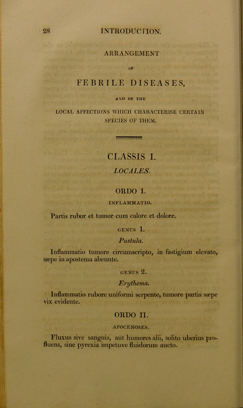 ARRANGEMENT OF FEBRILE DISEASES, AND OF THE LOCAL AFFECTIONS WHICH CHARACTERISE CERTAIN SPECIES OF THEM. CLASSIS I. LOCALES. ORDO I. INFLAMMATIO. Partis rubor et tumor cum calore et dolore. genus 1. Pustula. Inflammatio tumore circumscripto, in fastigium elevato, saepe in apostema abeunte. genus 2. Erythema. Inflammatio rubore unifonni serpente, tumore partis saepe vix evidente. ORDO II. AroCENOSES. Fluxus sive sanguis, aut humorcs alii, solito uberius pro- fluens, sine pyrexia impetuve fluidorum aucto.