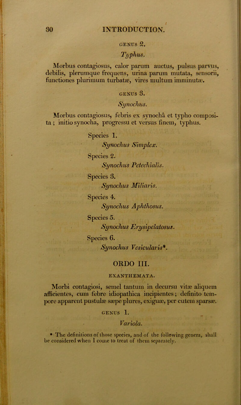 GENUS 2. Typhus. Morbus contagiosus, calor parum auctus, pulsus parvus, debilis, plerumque frequens, urina parum mutata, sensorii, functiones plurimum turbatse, vires multum imminutae. genus 3. Synochus. Morbus contagiosus, febris ex synocha et typbo composi- ta ; initio synocha, progressu et versus hnem, typhus. Species 1. Synochus Simplex. i Species 2. Synochus Petechialis. Species 3. Synochus Miliaris. Species 4. Synochus Aphthosus. Species 5. Synochus Erysipelatosus. Species 6. Synochus Vesicularis*. \ ■ ORDO III. EXANTHEMATA. Morbi contagiosi, semel tantum in decursu vitas aliquem afficientes, cum febre idiopathica incipientes; definito tem- pore apparent pustulae saepe plures, exiguoe, per cutein sparsa?. genus 1. Variola. • The definitions of those species, and of the following genera, shall be considered when I come to treat of them separately.