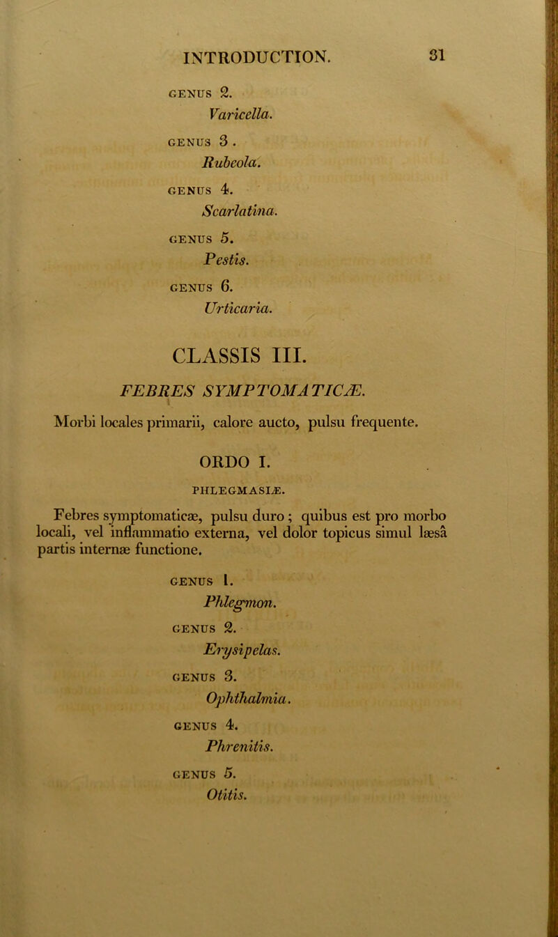 GENUS 2. Varicella. GENUS 3 . Rubeola. genus 4. Scarlatina. genus 5. Pestis. GENUS 6. Urticaria. CLASSIS III. FERRES SYMPTOM A TICJE. Morbi locales primarii, calore aucto, pulsu frequente. ORDO I. PHLEGM ASI.E. Febres symptomaticae, pulsu duro; quibus est pro morbo locali, vel inflammatio externa, vel dolor topicus siraul laesa partis intemae functione. genus l. Phlegmon. genus 2. Erysipelas. genus 3. Ophthalmia. genus 4. Phrenitis. genus 5. Otitis.